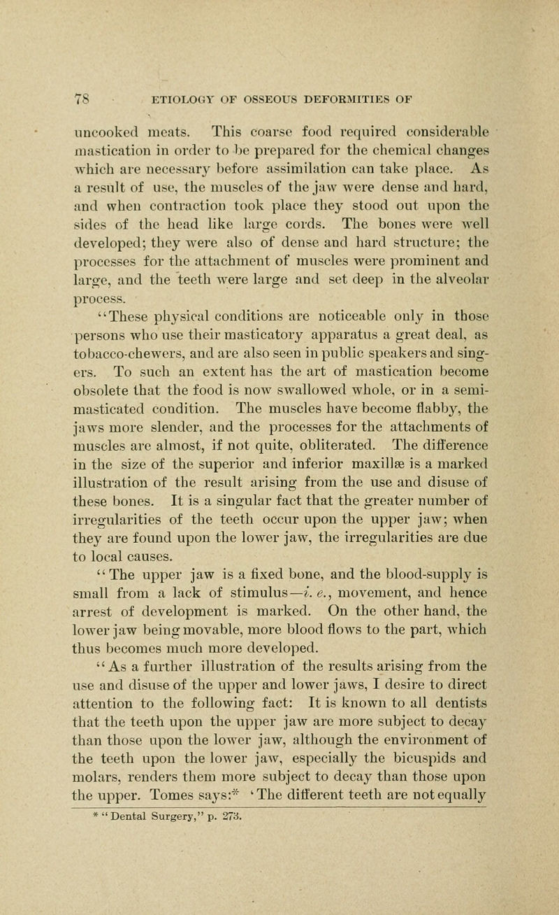 uncooked meats. This coarse food required considerable mastication in order to be prepared for the chemical changes which are necessary before assimihition can take place. As a result of use, the muscles of the jaw were dense and hard, and when contraction took place they stood out upon the sides of the head like large cords. The bones were well developed; they were also of dense and hard structure; the processes for the attachment of muscles were prominent and large, and the teeth were large and set deep in the alveolar process. These physical conditions are noticeable only in those persons who use their masticatory apparatus a great deal, as tobacco-chewers, and are also seen in public speakers and sing- ers. To such an extent has the art of mastication become obsolete that the food is now swallowed whole, or in a semi- masticated condition. The muscles have become flabby, the jaws more slender, and the processes for the attachments of muscles are almost, if not quite, obliterated. The diflerence in the size of the superior and inferior maxillae is a marked illustration of the result arising from the use and disuse of these bones. It is a singular fact that the greater number of irregularities of the teeth occur upon the upper jaw; when they are found upon the lower jaw, the irregularities are due to local causes. The upper jaw is a fixed bone, and the blood-supply is small from a lack of stimulus—i.e., movement, and hence arrest of development is marked. On the other hand, the lower jaw being movable, more blood flows to the part, which thus becomes much more developed. As a further illustration of the results arising from the use and disuse of the upper and lower jaws, I desire to direct attention to the following fact: It is known to all dentists that the teeth upon the upper jaw are more subject to decay than those upon the lower jaw, although the environment of the teeth upon the lower jaw, especially the bicuspids and molars, renders them more subject to decay than those upon the upper. Tomes says:* ' The diiferent teeth are not equally * Dental Surgery, p. 273.