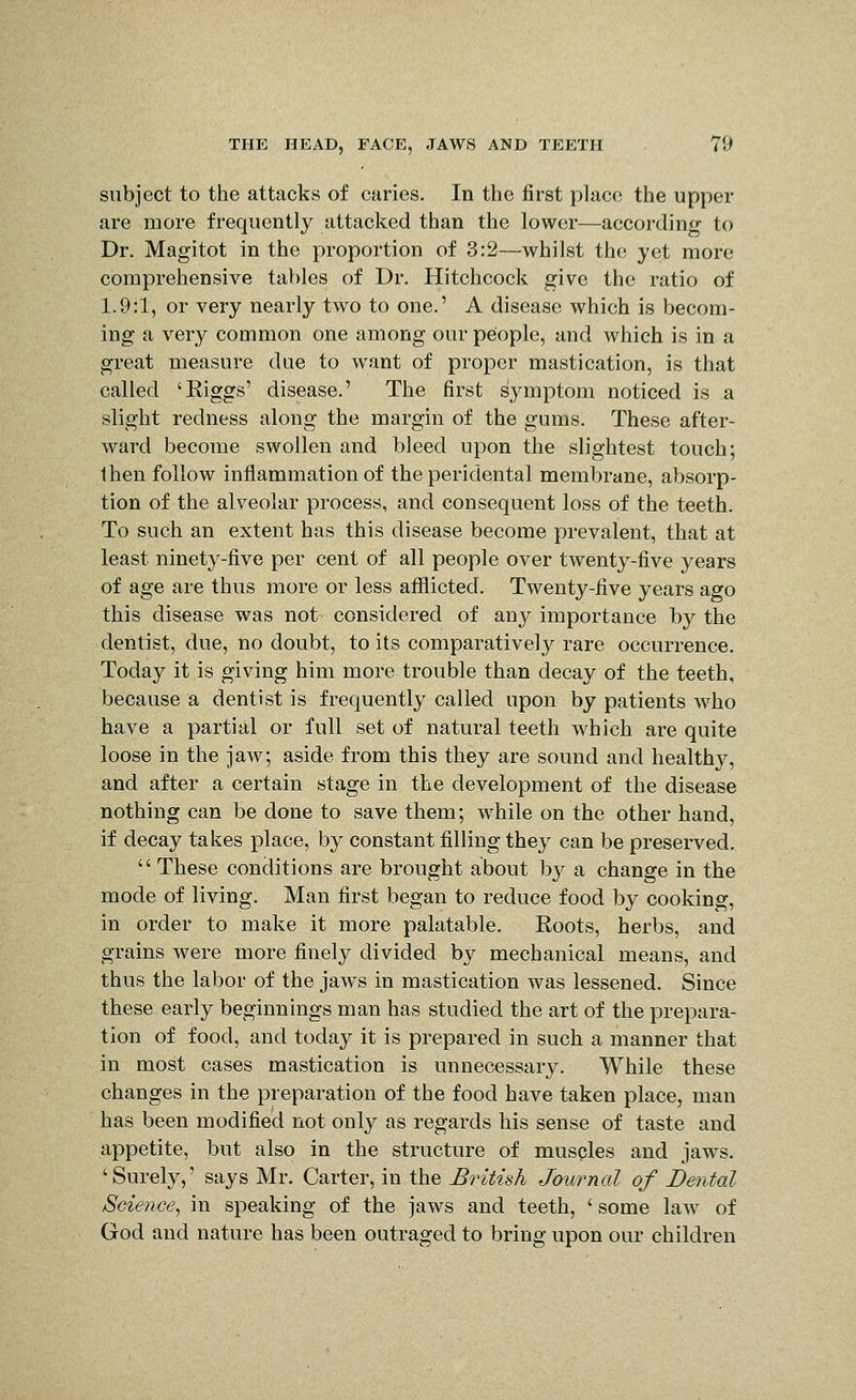 subject to the attacks of caries. In the first place the upper are more frequently attacked than the lower—according to Dr. Magitot in the proportion of 3:2—whilst the yet more comprehensive tables of Dr. Hitchcock give the ratio of 1.9:1, or very nearly two to one.' A disease which is becom- ing a very common one among our people, and which is in a great measure due to want of proper mastication, is that called 'Riggs' disease.' The first symptom noticed is a slight redness along the margin of the gums. These after- ward become swollen and bleed upon the slightest touch; then follow inflammation of the peridental membrane, absorp- tion of the alveolar process, and consequent loss of the teeth. To such an extent has this disease become prevalent, that at least ninety-five per cent of all people over twenty-five years of age are thus more or less afflicted. Twenty-five years ago this disease was not considered of any importance by the dentist, due, no doubt, to its comparatively rare occurrence. Today it is giving him more trouble than decay of the teeth, because a dentist is frequently called upon by patients who have a partial or full set of natural teeth which are quite loose in the jaw; aside from this they are sound and healthy, and after a certain stage in the development of the disease nothing can be done to save them; while on the other hand, if decay takes place, by constant filling they can be preserved.  These conditions are brought about by a change in the mode of living. Man first began to reduce food by cooking, in order to make it more palatable. Roots, herbs, and grains were more finely divided by mechanical means, and thus the labor of the jaws in mastication was lessened. Since these early beginnings man has studied the art of the prepara- tion of food, and today it is prepared in such a manner that in most cases mastication is unnecessary. While these changes in the preparation of the food have taken place, man has been modified not only as regards his sense of taste and appetite, but also in the structure of musples and jaws. 'Surely,' says Mr. Carter, in the British Journal of Dental Science, in speaking of the jaws and teeth, ' some law of God and nature has been outraged to bring upon our children