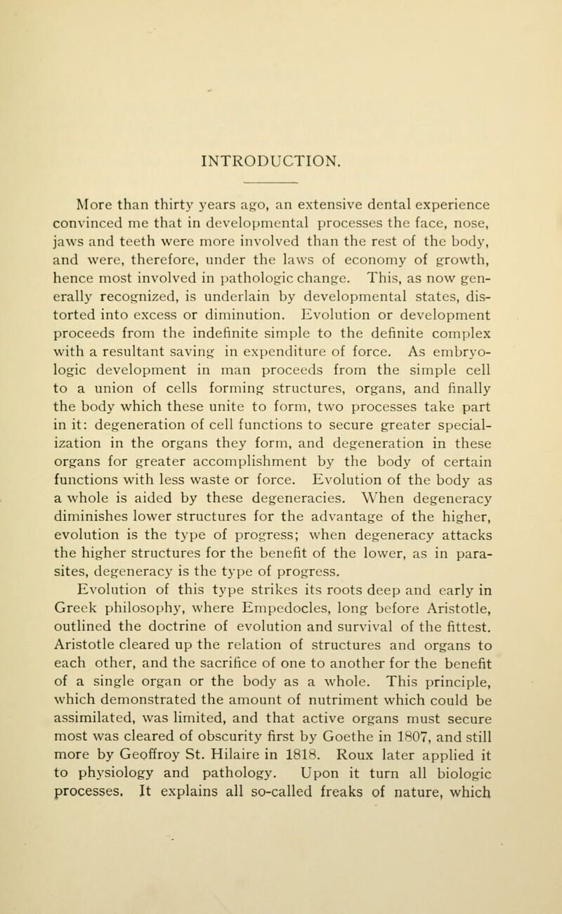 INTRODUCTION. More than thirty years ago, an extensive dental experience convinced me that in developmental processes the face, nose, jaws and teeth were more involved than the rest of the body, and were, therefore, under the laws of economy of growth, hence most involved in pathologic change. This, as now gen- erally recognized, is underlain by developmental states, dis- torted into excess or diminution. Evolution or development proceeds from the indefinite simple to the definite complex with a resultant saving in expenditure of force. As embryo- logic development in man proceeds from the simple cell to a union of cells forming structures, organs, and finally the body which these unite to form, two processes take part in it: degeneration of cell functions to secure greater special- ization in the organs they form, and degeneration in these organs for greater accomplishment by the body of certain functions with less waste or force. Evolution of the body as a whole is aided by these degeneracies. When degeneracy diminishes lower structures for the advantage of the higher, evolution is the type of progress; when degeneracy attacks the higher structures for the benefit of the lower, as in para- sites, degeneracy is the type of progress. Evolution of this type strikes its roots deep and early in Greek philosophy, where Empedocles, long before Aristotle, outlined the doctrine of evolution and survival of the fittest. Aristotle cleared up the relation of structures and organs to each other, and the sacrifice of one to another for the benefit of a single organ or the body as a whole. This principle, which demonstrated the amount of nutriment which could be assimilated, was limited, and that active organs must secure most was cleared of obscurity first by Goethe in 1807, and still more by Geoffroy St. Hilaire in 1818. Roux later applied it to physiology and pathology. Upon it turn all biologic processes. It explains all so-called freaks of nature, which