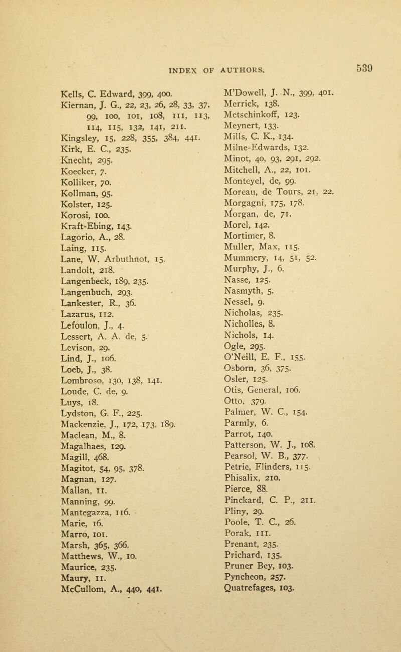 Kells, C. Edward, 399, 400. Kiernan, J. G., 22, 23, 26, 28, 33, yj, 99, 100, loi, 108, III, 113. 114, IIS, 132, 141, 211. Kingsley, 15, 228, 35s, 384, 441- Kirk, E. C, 235. Knecht, 295. Koecker, 7. KoUiker, 70. Kollman, 95. Kolster, 125. Korosi, 100, Kraft-Ebing, 143. Lagorio, A., 28. Laing, 115. Lane, W. Arbuthnot, 15. Landolt, 218. Langenbeck, 189, 235. Langenbuch, 293. Lankester, R., 36. Lazarus, 112. Lefoulon, J., 4. Lessert, A. A. de, 5. Levison, 29. Lind, J., 106. Loeb, J., 38. Lombroso, 130, 138, 141. Loude, C. de, 9. Luys, 18. Lydston, G. P., 225. Mackenzie, J., 172, 173, 189. Maclean, M., 8. Magalhaes, 129. Magill, 468. Magitot, 54, 95, 378. Magnan, 127. Mallan. 11. Manning. 99. Mantegazza, 116. Marie, 16. Marro, loi. Marsh, 365, 366. Matthews, W., 10. Maurice, 235. Maury, 11. McCullom, A., 440, 441. M'Dowell, J. N., 399, 401. Merrick, 138. Metschinkoff, 123. Meynert, 133. Mills, C. K., 134. Milne-Edwards, 132. Minot, 40, 93, 291, 292. Mitchell, A., 22, loi. Monteyel, de, 99. Moreau, de Tours, 21, 22. Morgagni, 175, 178. Morgan, de, 71. Morel, 142. Mortimer, 8. Muller, Max, 115. Mummery, 14, 51, 52. Murphy, J., 6. Nasse, 125. Nasmyth, 5. Nessel, 9. Nicholas, 235. Nicholles, 8. Nichols, 14. Ogle, 295. O'Neill, E. F., 155. Osbom, 36, 375. Osier, 125. Otis, General, 106. Otto, 379. Palmer, W. €., 154. Parmly, 6. Parrot, 140. Patterson, W. J., 108. Pearsol, W. B., 377. Petrie, Flinders, 115. Phisalix, 210. Pierce, 88. Pinckard, C. P., 211. Pliny, 29. Poole, T. C, 26. Porak, III. Prenant, 235. Prichard, 135. Pruner Bey, 103. Pyncheon, 257. Quatrefages, 103.