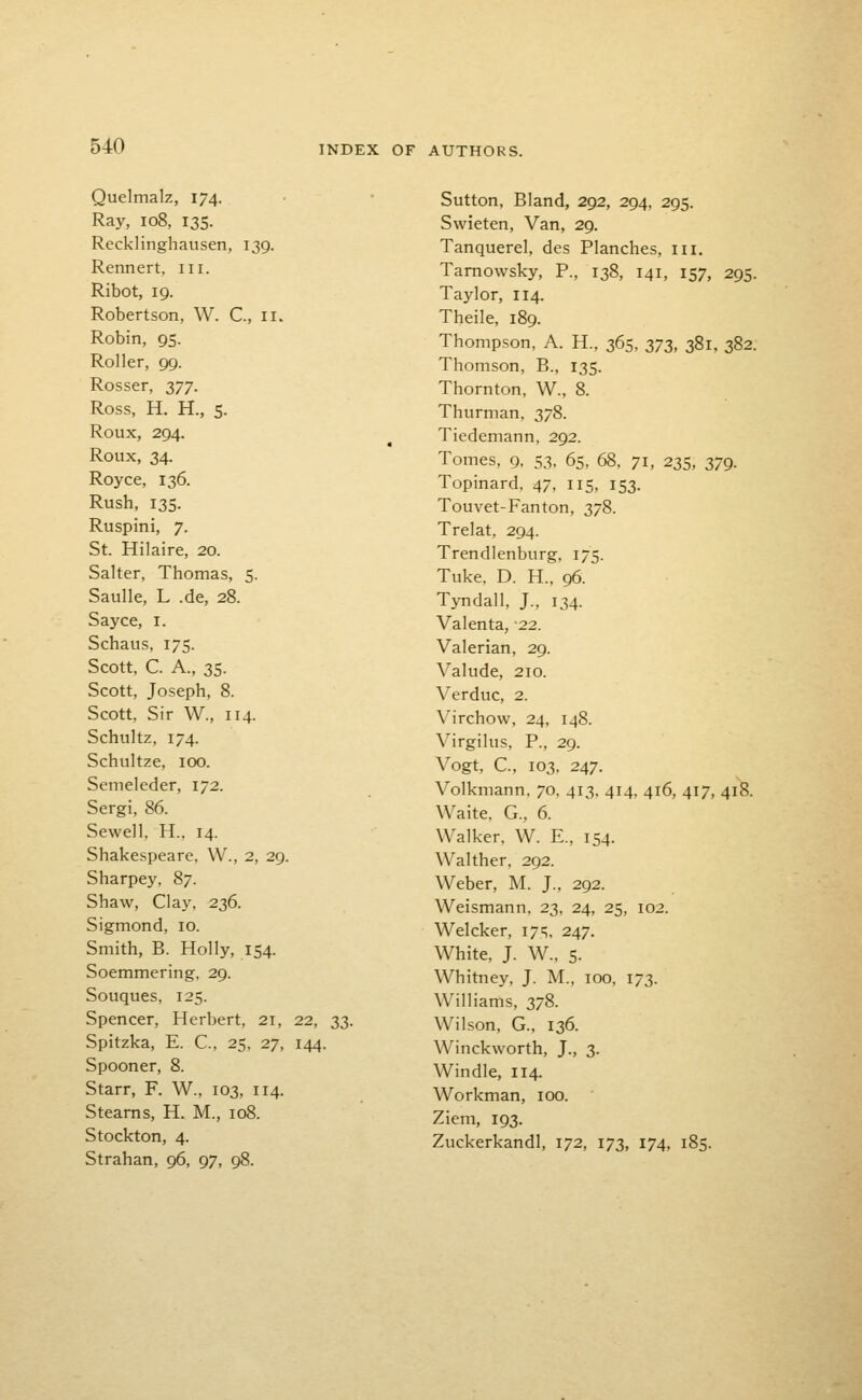 Quelmalz, 174. Ray, 108, 135. Recklinghausen, 139. Rennert, in. Ribot, 19. Robertson, W. C, 11. Robin, 95. Roller, 99. Rosser, 2>77- Ross, H. H., 5. Roux, 294. Roux, 34. Royce, 136. Rush, 135. Ruspini, 7. St. Hilaire, 20. Salter, Thomas, 5. Saulle, L .de, 28. Sayce, i. Schaus, 175. Scott, C. A., 35. Scott, Joseph, 8. Scott, Sir W., 114. Schultz, 174. Schultze, 100. Semeleder, 172. Sergi, 86. Sewell, H., 14. Shakespeare. W., 2, 29. Sharpey, 87. Shaw, Clay, 236. Sigmond, 10. Smith, B. Holly, 154. Soemmering, 29. Souques, 125. Spencer, Herbert, 21, 22, 33. Spitzka, E. C, 25, 27, 144. Spooner, 8. Starr, F. W., 103, 114. Steams, H. M., 108. Stockton, 4. Strahan, 96, 97, 98. Sutton, Bland, 292, 294, 295. Swieten, Van, 29. Tanquerel, des Planches, in. Tamowsky, P., 138, 141, 157, 295. Taylor, 114. Theile, 189. Thompson, A. H., 365, zTi, 381, 382. Thomson, B., 135. Thornton, W., 8. Thurman, 378. Tiedemann, 292. Tomes, 9, 53, 65, 68. 71, 235, 379. Topinard, 47, 115, 153. Touvet-Fanton, 378. Trelat, 294. Trendlenburg, 175. Tuke, D. H., 96. Tyndall, J., 134. Valenta, -22. Valerian, 29. Valude, 210. Verduc, 2. Virchow, 24, 148. Virgilus, P., 29. Vogt, C, 103, 247. Volkmann, 70, 413. 414, 416, 417, 418. Waite, G., 6. Walker, W. E., 154. Walther, 292. Weber, M. J., 292. Weismann. 23, 24, 25, 102. Welcker, 17';, 247. White, J. W., 5. Whitney, J. M., 100, 173. Williams, 378. Wilson, G., 136. Winckworth, J., 3. Windle, 114. Workman, 100. Ziem, 193. Zuckerkandl, 172, 173, 174, 185.