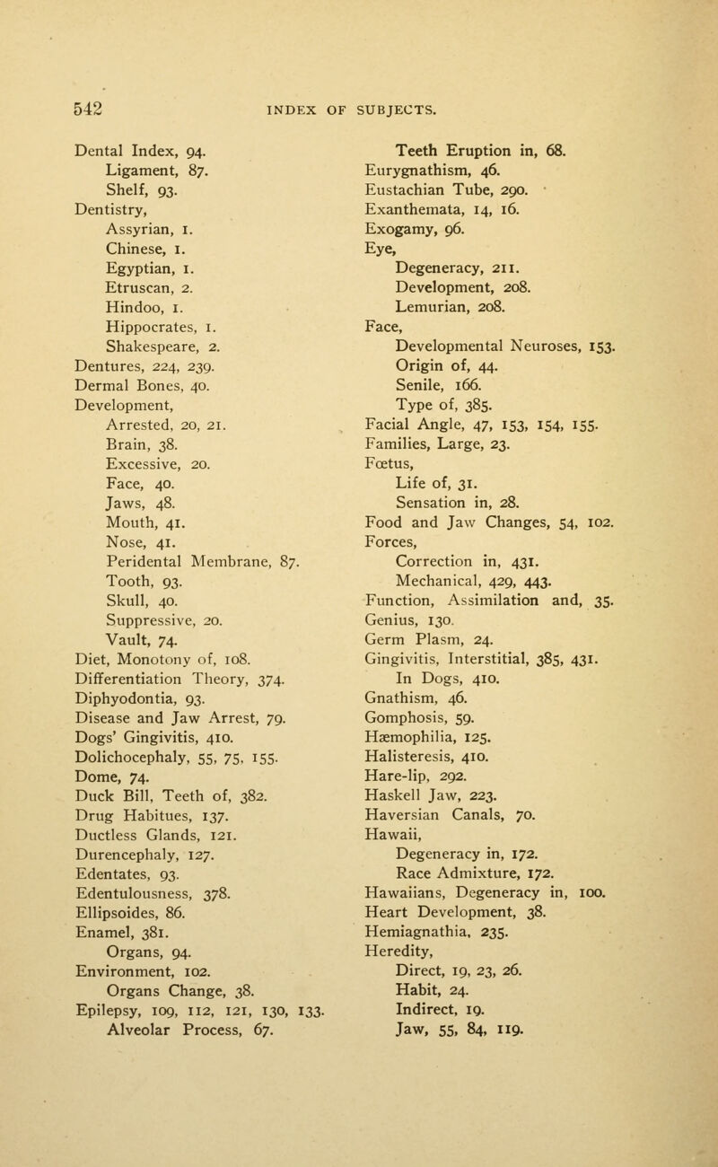 Dental Index, 94. Ligament, 87. Shelf, 93. Dentistry, Assyrian, i. Chinese, i. Egyptian, i. Etruscan, 2. Hindoo, i. Hippocrates, i. Shakespeare, 2. Dentures, 224, 239. Dermal Bones, 40. Development, Arrested, 20, 21. Brain, 38. Excessive, 20. Face, 40. Jaws, 48. Mouth, 41. Nose, 41. Peridental Membrane, 87. Tooth, 93. Skull, 40. Suppressive, 20. Vault, 74. Diet, Monotony of, 108. Differentiation Theory, 374. Diphyodontia, 93. Disease and Jaw Arrest, 79. Dogs' Gingivitis, 410. Dolichocephaly, 55, 75, 155. Dome, 74. Duck Bill, Teeth of, 382. Drug Habitues, 137. Ductless Glands, 121. Durencephaly, 127. Edentates, 93. Edentulousness, 378. Ellipsoides, 86. Enamel, 381. Organs, 94. Environment, 102. Organs Change, 38. Epilepsy, 109, 112, 121, 130, 133. Alveolar Process, 67. Teeth Eruption in, 68. Eurygnathism, 46. Eustachian Tube, 290. Exanthemata, 14, 16. Exogamy, 96. Eye, Degeneracy, 211. Development, 208. Lemurian, 208. Face, Developmental Neuroses, 153. Origin of, 44. Senile, 166. Type of, 385- Facial Angle, 47, 153, 154, 155. Families, Large, 23. Foetus, Life of, 31. Sensation in, 28. Food and Jaw Changes, 54, 102. Forces, Correction in, 431. Mechanical, 429, 443. Function, Assimilation and, 35. Genius, 130. Germ Plasm, 24. Gingivitis, Interstitial, 385, 431. In Dogs, 410, Gnathism, 46. Gomphosis, 59. Haemophilia, 125. Halisteresis, 410. Hare-lip, 292. Haskell Jaw, 223. Haversian Canals, 70. Hawaii, Degeneracy in, 172. Race Admixture, 172. Hawaiians, Degeneracy in, 100. Heart Development, 38. Hemiagnathia, 235. Heredity, Direct, 19, 23, 26. Habit, 24. Indirect, 19. Jaw, 55, 84, 119.