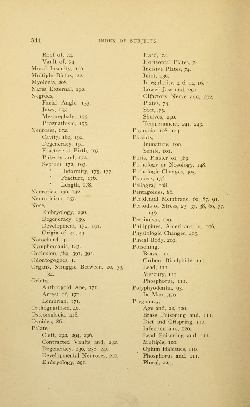 Roof of, 74. Vault of, 74. Moral Insanity, 120. Multiple Births, 22. Myolonia, 208. Nares External, 290. Negroes, Facial Angle, 153. Jaws, 155. Mesocephaly, 155. Prognathism, 155. Neuroses, 172. Cavity, 180, 192. Degeneracy, 191. Fracture at Birth, 193. Puberty and, 172. Septum, 172, 193.  Deformity, 175, 177.  Fracture, 176. Length, 178. Neurotics, 130, 132. Neuroticism, 157. Nose, Embryology, 290. Degeneracy, 139. Development, 172, 191. Origin of, 41, 43. Notochord, 41. Nymphomania, 143. Occlusion, 389, 391, 39'. Odontogogues, i. Organs, Struggle Between, 20, 33, 34- Orbits, Anthropoid Ape, 171. Arrest of, 171. Lemurian, 171. Orthognathism, 46. Osteomalacia, 418. Ovoides, 86. Palate, Cleft, 292, 294, 296. Contracted Vaults and. 292. Degeneracy, 236, 238, 240. Developmental Neuroses, 290. Embryology, 291. Hard, 74. Horizontal Plates, 74. Incisive Plates, 74. Idiot, 236. Irregularity, 4, 6. 14, 16. • Lower Jaw and, 290. Olfactory Nerve and, 292. Plates, 74. Soft, .75. Shelves, 250. Temperament, 241, 243. Paranoia, 128, 144. Parents, Immature, 100. Senile, loi. Paris, Plaster of, 389. Pathology or Nosology, 148. Pathologic Changes, 405. Paupers, 136. Pellagra, 108. Pentagoides, 86. Peridental Membrane. 60, 87, 91. Periods of Stress, 23, 37, 38, 66, TJ, 149. Pessimism, 129. Philippines, Americans in, 106. Physiologic Changes, 405. Pineal Body, 209. Poisoning, Brass, iii. Carbon, Bisulphide, in. Lead, iii. Mercury, iii. Phosphorus, in. Polyphyodontia, 93. In Man, 379. Pregnancy, Age and, 22, 100. Brass Poisoning and. 111. Diet and Offspring, no. Infection and, 120. Lead Poisoning and, ni. Multiple, 100. Opium Habitues, no. Phosphorus and, in. Plural, 22.