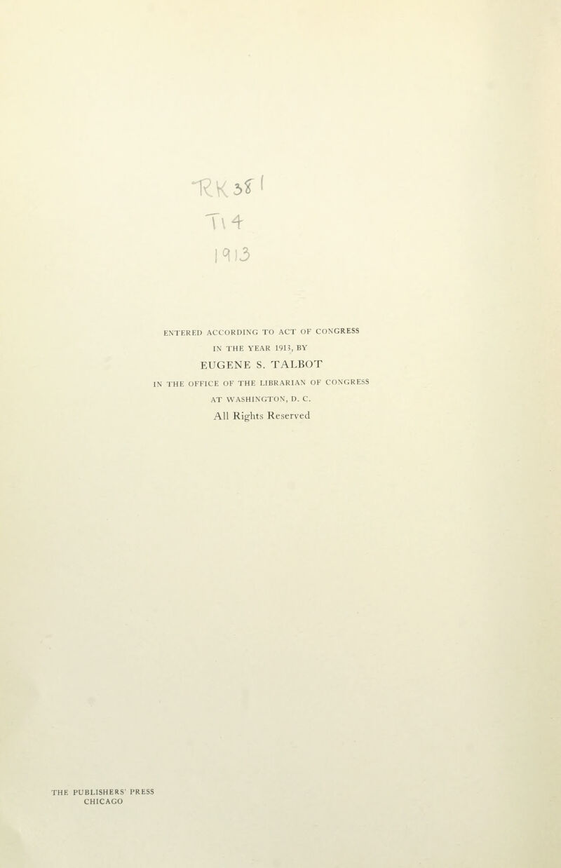 1^)3 ENTERED ACCORDING TO ACT OF CONGRESS IN THE YEAR 1913, BY EUGENE S. TALBOT IN THE OFFICE OF THE LIBRARIAN OF CONGRESS AT WASHINGTON, D. C. All Rights Reserved THE PUBLISHERS' PRESS CHICAGO