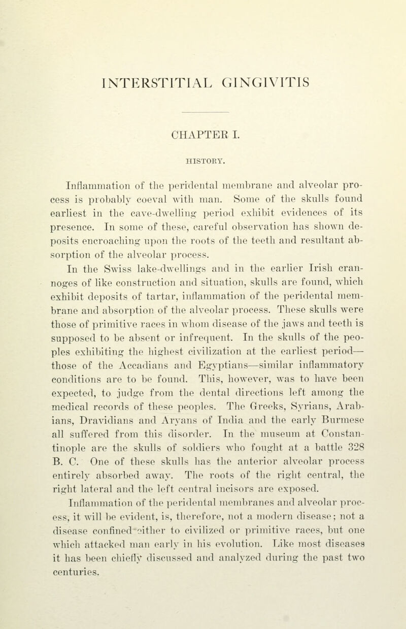 INTERSTITIAL GINGIVITIS CHAPTER I. HISTOEY. Inflammation of the peridental membrane and alveolar pro- cess is probably coeval with man. Some of the skulls found earliest in the cave-dwelling period exhibit evidences of its presence. In some of these, careful observation has shown de- posits encroaching upon the roots of the teeth and resultant ab- sorption of the alveolar process. In the Swiss lake-dwellings and in the earlier Irish cran- noges of like construction and situation, skulls are found, which exhibit deposits of tartar, inflammation of the peridental mem- brane and absorption of the alveolar process. These skulls were those of primitive races in whom disease of the jaws and teeth is supposed to be absent or infrequent. In the skulls of the peo- ples exhibiting the highest civilization at the earliest period— those of the Accadians and Egyptians—similar inflammatory conditions are to be found. This, however, was to have been expected, to judge from the dental directions left among the medical records of these peoples. The Greeks, Syrians, Arab- ians, Dra^ddians and Aryans of India and the early Burmese all suffered from this disorder. In the museum at Constan- tinople are the skulls of soldiers who fought at a battle 328 B. C. One of these skulls has the anterior alveolar process entirely absorbed away. The roots of the right central, the right lateral and the left central incisors are exposed. Inflannnation of the peridental membranes and alveolar proc- ess, it A\ill be evident, is, therefore, not a modern disease; not a disease confined either to civilized or primitive races, but one which attacked man early in his evolution. Like most diseases it has been chiefly discussed and analyzed during the past two centuries.