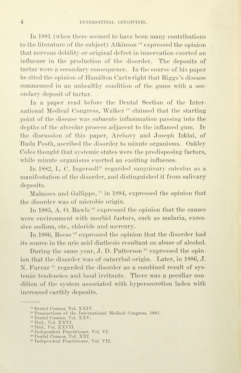 In 1881 (when there seemed to have been many contributions to the literature of the subject) Atkinson  expressed the opinion that nervous debihty or original defect in innervation exerted an influence in the production of the disorder. The deposits of tartar were a secondary consequence. In the course of his paper he cited the opinion of Hamilton CartAvright that Riggs's disease commenced in an unhealthy condition of the gums with a sec- ondary deposit of tartar. In a paper read before the Dental Section of the Inter- national Medical Congress, Walker ^^ claimed that the starting point of the disease was subacute inflammation passing into the depths of the alveolar process adjacent to the inflamed gum. In the discussion of this paper, Archovy and Joseph Izklai, of Buda Pesth, ascribed the disorder to minute organisms. Oakley Coles thought that systemic states were the predisposing factors, while minute organisms exerted an exciting influence. In 1882, L. C. IngersolP*^ regarded sanguinary calculus as a manifestation of the disorder, and distinguished it from salivary deposits. Malasses and Gallippe,  in 1884, expressed the opinion that the disorder w^as of microbic origin. In 1885, A. 0. Rawls ^^ expressed the opinion that the causes were environment with morbid factors, such as malaria, exces- sive sodium, etc., chloride and mercury. In 1886, Reese ^^ expressed the opinion that the disorder had its source in the uric acid diathesis resultant on abuse of alcohol. During the same year, J. D. Patterson -° expressed the opin- ion that the disorder was of catarrhal origin. Later, in 1886, J. N. Farrar ^ regarded the disorder as a combined result of sys- temic tendencies and local irritants. There was a peculiar con- dition of the system associated with hypersecretion laden with increased earthly deposits.  Dental Cosmos, Vol. XXIV. ^^Transactions of the International Medical Congress, 1881. 1 Dental Cosmos, Vol. XXV.  Ibid., A^ol. XXVI.  Ibid., Vol. XXVII. .  Independent Practitioner, Vol. VI. = Dental Cosmos, Vol. XXI. °^ Independent Practitioner, Vol. VII.