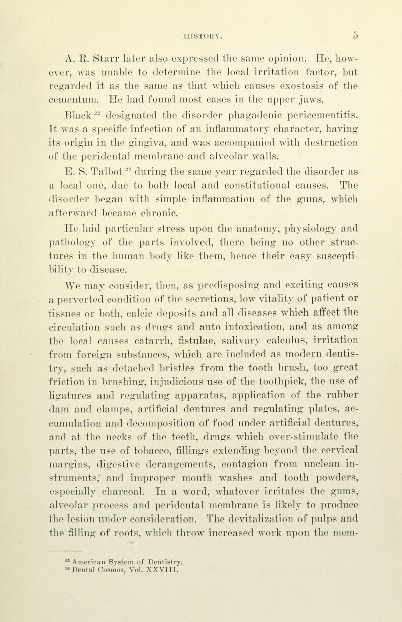 A. R. Starr later also expressed the same opinion. He, how- ever, was unable to determine the local irritation factor, but regarded it as the same as that which causes exostosis of the cementum. He had found most cases in the upper jaws. Black  designated the disorder phagadenic pericementitis. It was a specific infection of an inflammatory character, having its origin in the gingiva, and was accompanied with destruction of the peridental membrane and alveolar walls. E. S. Talbot -^ during the same year regarded the disorder as a local one, due to both local and constitutional causes. The disorder began with simple inflammation of the gums, which afterward became chronic. He laid particular stress upon the anatomy, physiology and pathology of the parts involved, there being no other struc- tures in the human body like them, hence their eas}^ suscepti- bility to disease. We may consider, then, as predisposing and exciting causes a perverted condition of the secretions, low vitality of patient or tissues or both, calcic deposits and all diseases which affect the circulation such as drugs and auto intoxication, and as among the local causes catarrh, fistulae, salivary calculus, irritation from foreign substances, which are included as modern dentis- try, such as detached bristles from the tooth brush, too great friction in brushing, injudicious use of the toothpick, the use of ligatures and regulating apparatus, application of the rubber dam and clamps, artificial dentures and regulating plates, ac- cumulation and decomposition of food under artificial dentures, and at the necks of the teeth, drugs which over-stimulate the parts, the use of tobacco, fillings extending beyond the cervical margins, digestive derangements, contagion from unclean in- struments, and improper mouth washes and tooth powders, especially charcoal. In a word, whatever irritates the gums, alveolar process and peridental membrane is likely to produce the lesion under consideration. The devitalization of pulps and tlie filling of roots, which throw increased work upon the mem-  American System of Dentistry. =» Dental Cosmos, Vol. XXVIII.