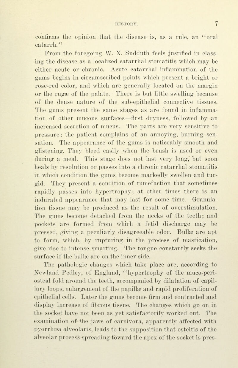 confirms the opinion that the disease is, as a rule, an oral catarrh.'' From the foregoing W. X. Sudduth feels justified in class- ing the disease as a localized catarrhal stomatitis which may be either acute or chronic. Acute catarrhal inflammation of the gums begins in circumscribed points which present a bright or rose-red color, and which are generally located on the margin or the rugae of the palate. There is but little swelling because of the dense nature of the sub-epithelial connective tissues. The gums present the same stages as are found in inflamma- tion of other mucous surfaces—first dryness, followed by an increased secretion of mucus. The parts are very sensitive to pressure; the patient complains of an annoying, burning sen- sation. The appearance of the gums is noticeably smooth and glistening. They bleed easily when the brush is used or even during a meal. This stage does not last very long, but soon heals by resolution or passes into a chronic catarrhal stomatitis in which condition the gums become markedly swollen and tur- gid. They present a condition of tumefaction that sometimes rapidly passes into hypertrophy; at other times there is an indurated appearance that may last for some time. Granula- tion tissue may be produced as the result of overstimulation. The gums become detached from the necks of the teeth; and pockets are formed from which a fetid discharge may be pressed, giving a peculiarly disagreeable odor. Bullae are apt to form, which, by rupturing in the process of mastication, give rise to intense smarting. The tongue constantly seeks the surface if the bull» are on the inner side. The pathologic changes which take place are, according to Newland Pedley, of England, hypertrophy of the muco-peri- osteal fold around the teeth, accompanied by dilatation of capil- lary loops, enlargement of the papillae and rapid proliferation of epithelial cells. Later the gums become firm and contracted and display increase of fibrous tissue. The changes which go on in the socket have not been as yet satisfactorily worked out. The examination of the jaws of carnivora, apparently affected mth pyorrhoea alveolaris, leads to the supposition that osteitis of the alveolar process-spreading toward the apex of the socket is pres-