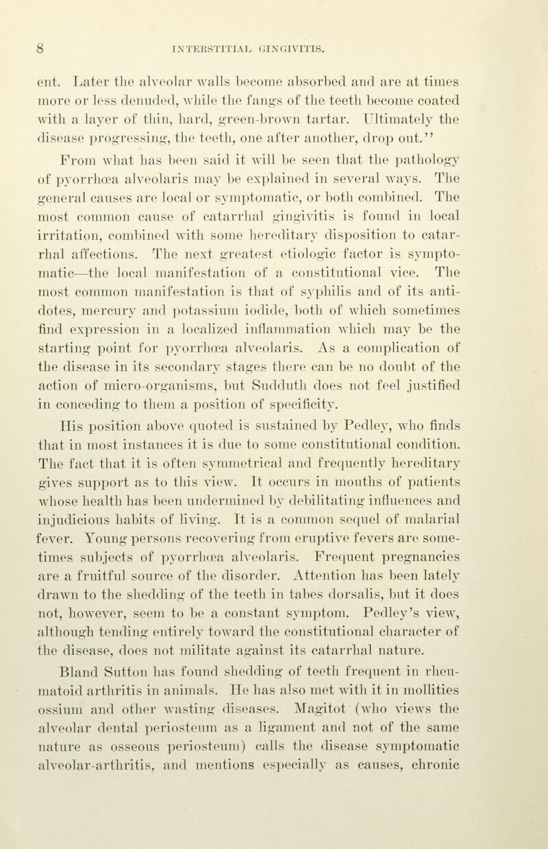 ent. Later tlie alveolar walls become absorbed and are at times more or less denuded, while the fangs of the teeth become coated with a layer of thin, hard, green-brown tartar. Ultimatel}^ the disease progressing, the teeth, one after another, drop out. From what has been said it will be seen that the pathology of pyorrhoea alveolaris may be explained in several ways. The general causes are local or symptomatic, or both combined. The most common cause of catarrhal gingivitis is found in local irritation, combined with some hereditary disposition to catar- rhal affections. The next greatest etiologic factor is sympto- matic—the local manifestation of a constitutional vice. The most common manifestation is that of syphilis and of its anti- dotes, mercury and potassium iodide, both of which sometimes find expression in a localized inflammation which may be the starting point for pj^orrhoea alveolaris. As a complication of the disease in its secondary stages there can be no doubt of the action of micro-organisms, but Sudduth does not feel justified in conceding to them a position of specificity. His position above quoted is sustained by Pedley, who finds that in most instances it is due to some constitutional condition. The fact that it is often symmetrical and frequently hereditary gives support as to this view. It occurs in mouths of patients whose health has been undermined by debilitating influences and injudicious habits of living. It is a common sequel of malarial fever. Young persons recovering from eruptive fevers are some- times subjects of pyorrhoea alveolaris. Frequent pregnancies are a fruitful source of the disorder. Attention has been lately drawn to the shedding of the teeth in tabes dorsalis, but it does not, however, seem to be a constant symptom. Pedley's view, although tending entirely toward the constitutional character of the disease, does not militate against its catarrhal nature. Bland Sutton has found shedding of teeth frequent in rheu- matoid arthritis in animals. He has also met \vith it in mollities ossium and other wasting diseases. Magitot (who views the alveolar dental periosteum as a ligament and not of the same nature as osseous periosteum) calls the disease symptomatic alveolar-arthritis, and mentions especially as causes, chronic