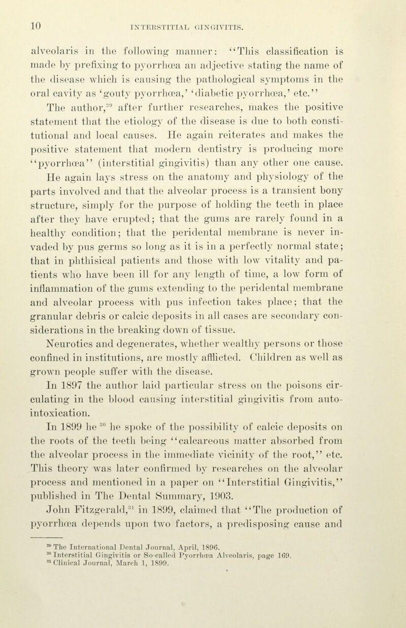 alveolaris in the following manner: This classification is made by prefixing to pyorrhoea an adjective stating the name of the disease which is causing the pathological symptoms in the oral cavity as 'gouty pyorrhoea,' 'diabetic pyorrlia'a,' etc. The author,-^ after further researches, makes the positive statement that the etiology of the disease is due to both consti- tutional and local causes. He again reiterates and makes the positive statement that modern dentistry is producing more ''pyorrhoea (interstitial gingivitis) than any other one cause. He again lays stress on the anatomy and physiology of the parts involved and that the alveolar process is a transient bony structure, simply for the purpose of holding the teeth in place after they have erupted; that the gums are rarely found in a healthy condition; that the peridental membrane is never in- vaded by pus germs so long as it is in a perfectly normal state; that in phthisical patients and those with low vitality and pa- tients who have been ill for any length of time, a low form of inflammation of the gums extending to the peridental membrane and alveolar process with pus infection takes place; that the granular debris or calcic deposits in all cases are secondary con- siderations in the breaking down of tissue. Neurotics and degenerates, whether wealthy persons or those confined in institutions, are mostly afflicted. Children as well as grown people suffer with the disease. In 1897 the author laid particular stress on the poisons cir- culating in the blood causing interstitial gingivitis from auto- intoxication. In 1899 he ^° he spoke of the possibility of calcic deposits on the roots of the teeth being calcareous matter absorbed from the alveolar process in the immediate vicinity of the root, etc. This theory was later confirmed by researches on the alveolar process and mentioned in a paper on Interstitial Gingivitis, published in The Dental Summary, 1903. John Fitzgerald,'^ in 1899, claimed that The production of pyorrhoea depends upon two factors, a predisposing cause and '^ The International Dental .Tonrnal, April, 1896. ^° Interstitial Gingivitis or So-called Pyorrhoea Alveolaris, page 169. *^ Clinical Journal, March 1, 1899.