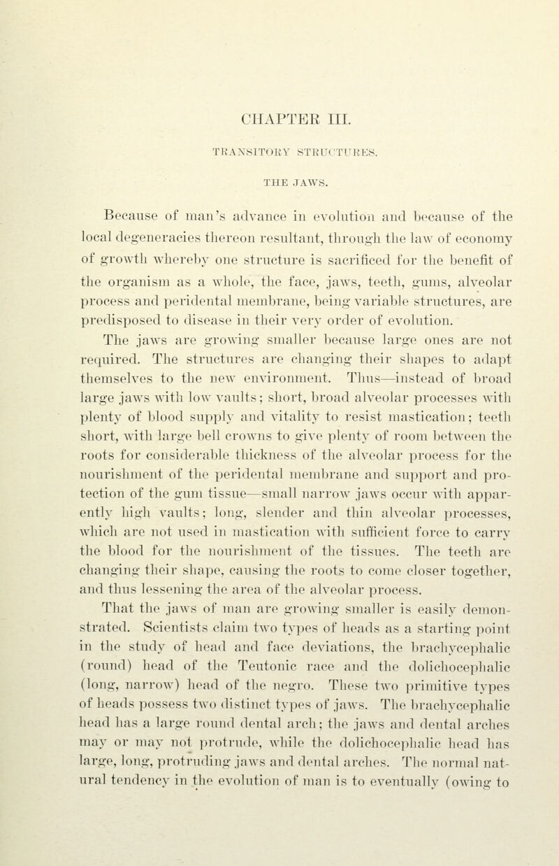 TRANSITORY STRUCTURES. THE JAWS. Because of man's advance in evolution and because of the local degeneracies tliereon resultant, through the law of economy of growth whereby one structure is sacrificed for the benefit of the organism as a whole, the face, jaws, teeth, gums, alveolar process and peridental membrane, being variable structures, are predisposed to disease in their very order of evolution. The jaws are growing smaller because large ones are not required. The structures are changing their shapes to adapt themselves to the new environment. Thus—instead of broad large jaws with low vaults; short, broad alveolar processes with plenty of blood supply and vitality to resist mastication; teeth short, ^vith large bell crowns to give plenty of room between the roots for considerable thickness of the alveolar process for the nourishment of the peridental membrane and support and pro- tection of the gum tissue—small narrow jaws occur ^yith appar- enth high vaults; long, slender and thin alveolar processes, which are not used in mastication with sufficient force to carry the blood for the nourishment of the tissues. The teeth are changing their shape, causing the roots to come closer together, and thus lessening the area of the alveolar process. That the jaws of man are growing smaller is easily demon- strated. Scientists claim two types of heads as a starting point in the study of head and face deviations, the brachycephalic (round) head of the Teutonic race and the dolichocephalic (long, narrow) head of the negro. These two primitive types of heads possess two distinct types of jaws. The brachycephalic head has a large round dental arch; the jaws and dental arches may or may not protrude, while the dolichocephalic head has large, long, protruding jaws and dental arches. The normal nat- ural tendency in the evolution of man is to eventually (owing to