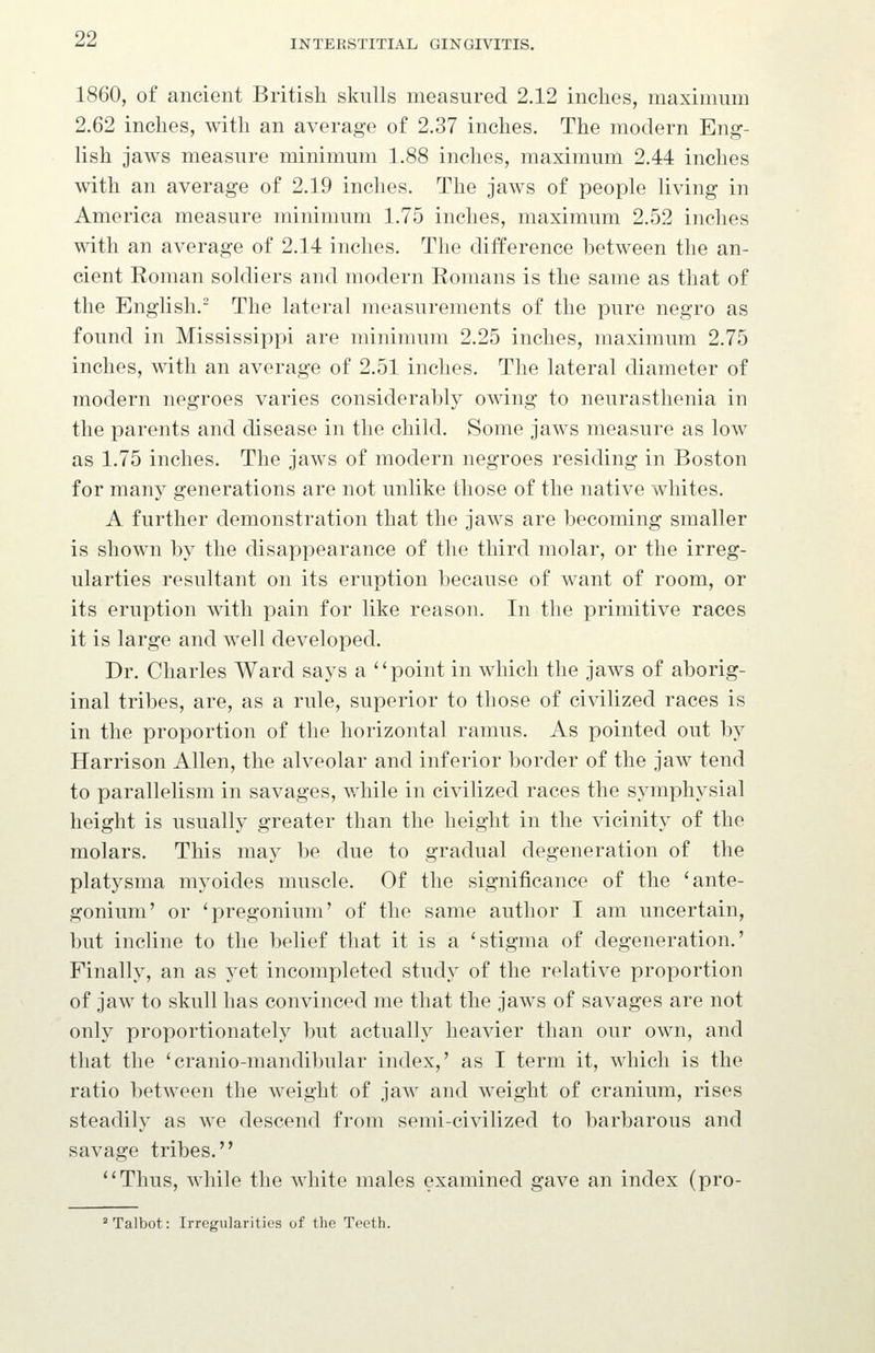 1860, of ancient British skulls measured 2.12 inches, maximum 2.62 inches, with an average of 2.37 inches. The modern Eng- lish jaws measure minimum 1.88 inches, maximum 2.44 inches with an average of 2.19 inches. The jaws of people living in America measure minimum 1.75 inches, maximum 2.52 inches with an average of 2.14 inches. The difference between the an- cient Roman soldiers and modern Romans is the same as that of the English.' The lateral measurements of the pure negro as found in Mississippi are minimum 2.25 inches, maximum 2.75 inches, with an average of 2.51 inches. The lateral diameter of modern negroes varies considerably owing to neurasthenia in the parents and disease in the child. Some jaws measure as low as 1.75 inches. The jaws of modern negroes residing in Boston for many generations are not unlike those of the native whites. A further demonstration that the jaws are becoming smaller is shown by the disappearance of the third molar, or the irreg- ularties resultant on its eruption because of want of room, or its eruption with pain for like reason. In the primitive races it is large and well developed. Dr. Charles Ward says a ''point in which the jaws of aborig- inal tribes, are, as a rule, superior to those of civilized races is in the proportion of the horizontal ramus. As pointed out by Harrison Allen, the alveolar and inferior border of the jaw tend to parallelism in savages, while in civilized races the symphysial height is usually greater than the height in the vicinity of the molars. This may be due to gradual degeneration of the platysma myoides muscle. Of the significance of the 'ante- gonium' or 'pregonium' of the same author I am uncertain, but incline to the belief that it is a 'stigma of degeneration.' Finally, an as yet incompleted study of the relative proportion of jaw to skull has convinced me that the jaws of savages are not only proportionately but actually heavier than our own, and that the 'cranio-mandibular index,' as I term it, which is the ratio between the weight of jaw and weight of cranium, rises steadily as we descend from semi-civilized to barbarous and savage tribes. Thus, while the white males examined gave an index (pro-