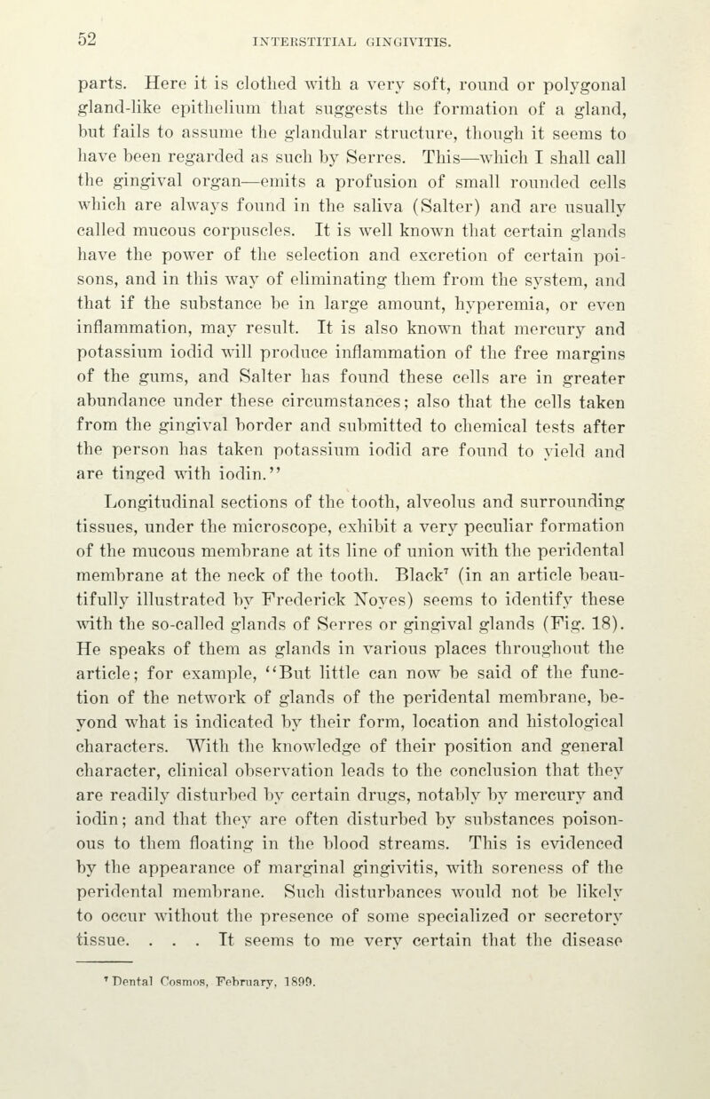 parts. Here it is clothed with a very soft, round or polygonal gland-like epithelium that suggests the formation of a gland, but fails to assume the glandular structure, though it seems to have been regarded as such by Serres. This—which I shall call the gingival organ—emits a profusion of small rounded cells which are always found in the saliva (Salter) and are usually called mucous corpuscles. It is well known that certain glands have the power of the selection and excretion of certain poi- sons, and in this way of eliminating them from the system, and that if the substance be in large amount, hyperemia, or even inflammation, may result. It is also known that mercury and potassium iodid will produce inflammation of the free margins of the gums, and Salter has found these cells are in greater abundance under these circumstances; also that the cells taken from the gingival border and submitted to chemical tests after the person has taken potassium iodid are found to yield and are tinged with iodin. Longitudinal sections of the tooth, alveolus and surrounding tissues, under the microscope, exhibit a very peculiar formation of the mucous membrane at its line of union mth the peridental membrane at the neck of the tooth. Black^ (in an article beau- tifully illustrated by Frederick Noyes) seems to identify these with the so-called glands of Serres or gingival glands (Fig. 18). He speaks of them as glands in various places throughout the article; for example, ''But little can now be said of the func- tion of the network of glands of the peridental membrane, be- yond what is indicated by their form, location and histological characters. With the knowledge of their position and general character, clinical observation leads to the conclusion that they are readily disturbed by certain drugs, notably by mercury and iodin; and that they are often disturbed by substances poison- ous to them floating in the blood streams. This is evidenced by the appearance of marginal gingivitis, with soreness of the peridental membrane. Such disturbances would not be likely to occur without the presence of some specialized or secretory tissue. ... It seems to me verv certain that the disease ^Dental Cosmos, Fehniary, 1899.