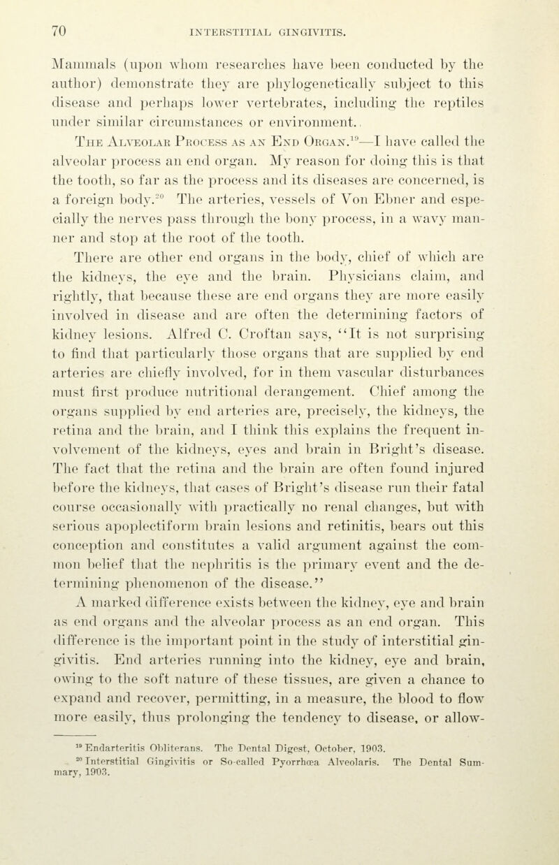 Mammals (upon whom researches have been conducted by the author) demonstrate they are phylogenetically subject to this disease and perhaps lower vertebrates, including the reptiles under similar circumstances or environment., The Al\teolae Process as an End Organ/''-—I have called the alveolar process an end organ. My reason for doing this is that the tooth, so far as the process and its diseases are concerned, is a foreign body.-° The arteries, vessels of Von Ebner and espe- cially the nerves pass through the bony process, in a wavy man- ner and stop at the root of the tooth. There are other end organs in the body, chief of which are the kidneys, the eye and the brain. Physicians claim, and rightly, that because these are end organs they are more easily involved in disease and are often the determining factors of kidney lesions. Alfred C. Croftan says, It is not surprising to find that particularly those organs that are supplied by end arteries are chiefly involved, for in them vascular disturbances must first produce nutritional derangement. Chief among the organs supplied by end arteries are, precisely, the kidneys, the retina and the brain, and I think this explains the frequent in- volvement of the kidneys, eyes and brain in Bright's disease. The fact that the retina and the brain are often found injured before the kidneys, that cases of Bright's disease run their fatal course occasionally with practically no renal changes, but with serious apoplectiform brain lesions and retinitis, bears out this conception and constitutes a valid argument against the com- mon belief that the nephritis is the primary event and the de- termining phenomenon of the disease. A marked difference exists between the kidney, eye and brain as end organs and the alveolar process as an end organ. This difference is the important point in the study of interstitial gin- givitis. End arteries running into the kidney, eye and brain, owing to the soft nature of these tissues, are given a chance to expand and recover, permitting, in a measure, the blood to flow more easily, thus prolonging the tendency to disease, or allow-  Endarteritis Obliterans. The Dental Digest, October, 1903. ^'' Interstitial Gingivitis or So-called Pyorrhoea Alveolaris. The Dental Sum- mary, 19t)3.