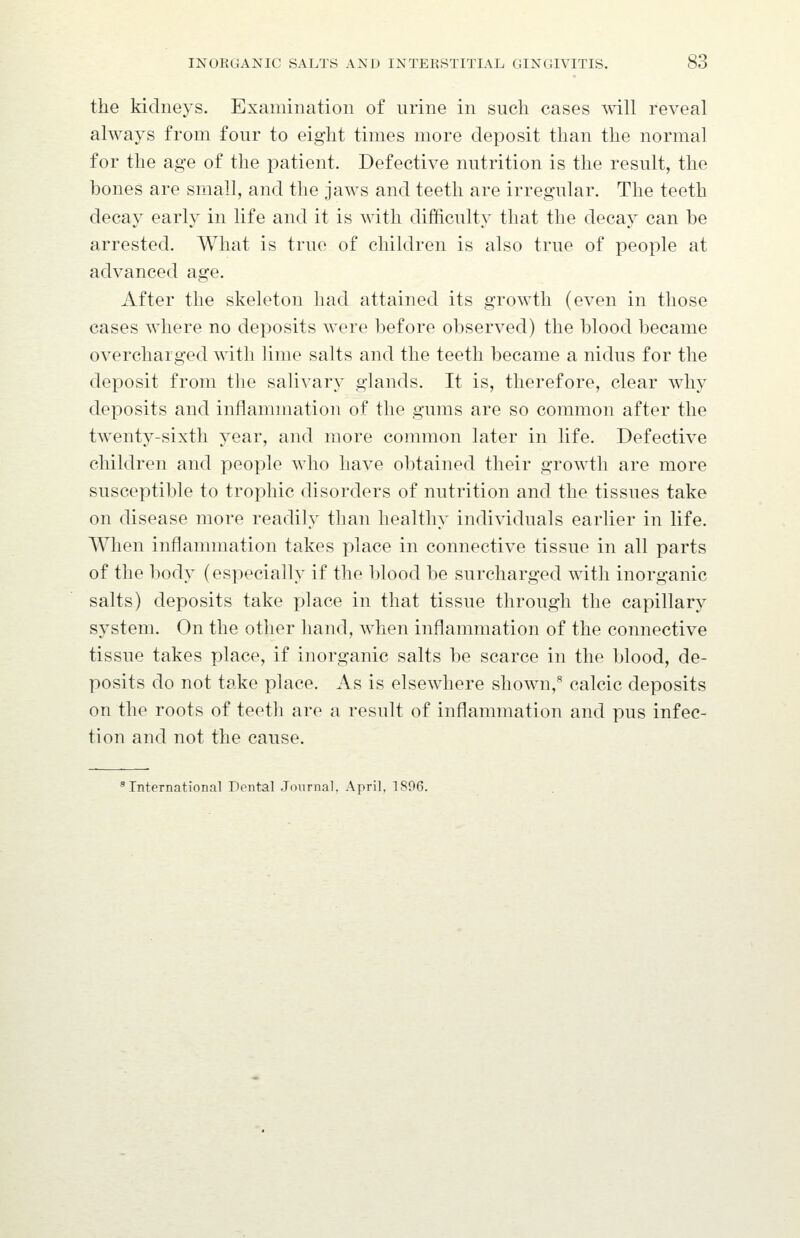the kidneys. Examination of urine in such cases will reveal always from four to eight times more deposit than the normal for the age of the patient. Defective nutrition is the result, the bones are small, and the jaws and teeth are irregular. The teeth decay early in life and it is with difficulty that the decay can be arrested. What is true of children is also true of people at advanced age. After the skeleton had attained its growth (even in those cases where no deposits were before observed) the blood became overcharged with lime salts and the teeth became a nidus for the deposit from the salivary glands. It is, therefore, clear why deposits and inflammation of the gums are so common after the twenty-sixth year, and more common later in life. Defective children and people who have obtained their growth are more susceptible to trophic disorders of nutrition and the tissues take on disease more readily than healthy individuals earlier in life. When inflammation takes place in connective tissue in all parts of the body (especially if the blood be surcharged with inorganic salts) deposits take place in that tissue through the capillary system. On the other hand, when inflammation of the connective tissue takes place, if inorganic salts be scarce in the blood, de- posits do not take place. As is elsewhere sliown,^ calcic deposits on the roots of teeth are a result of inflammation and pus infec- tion and not the cause. International Dental Journal, April, 1896.