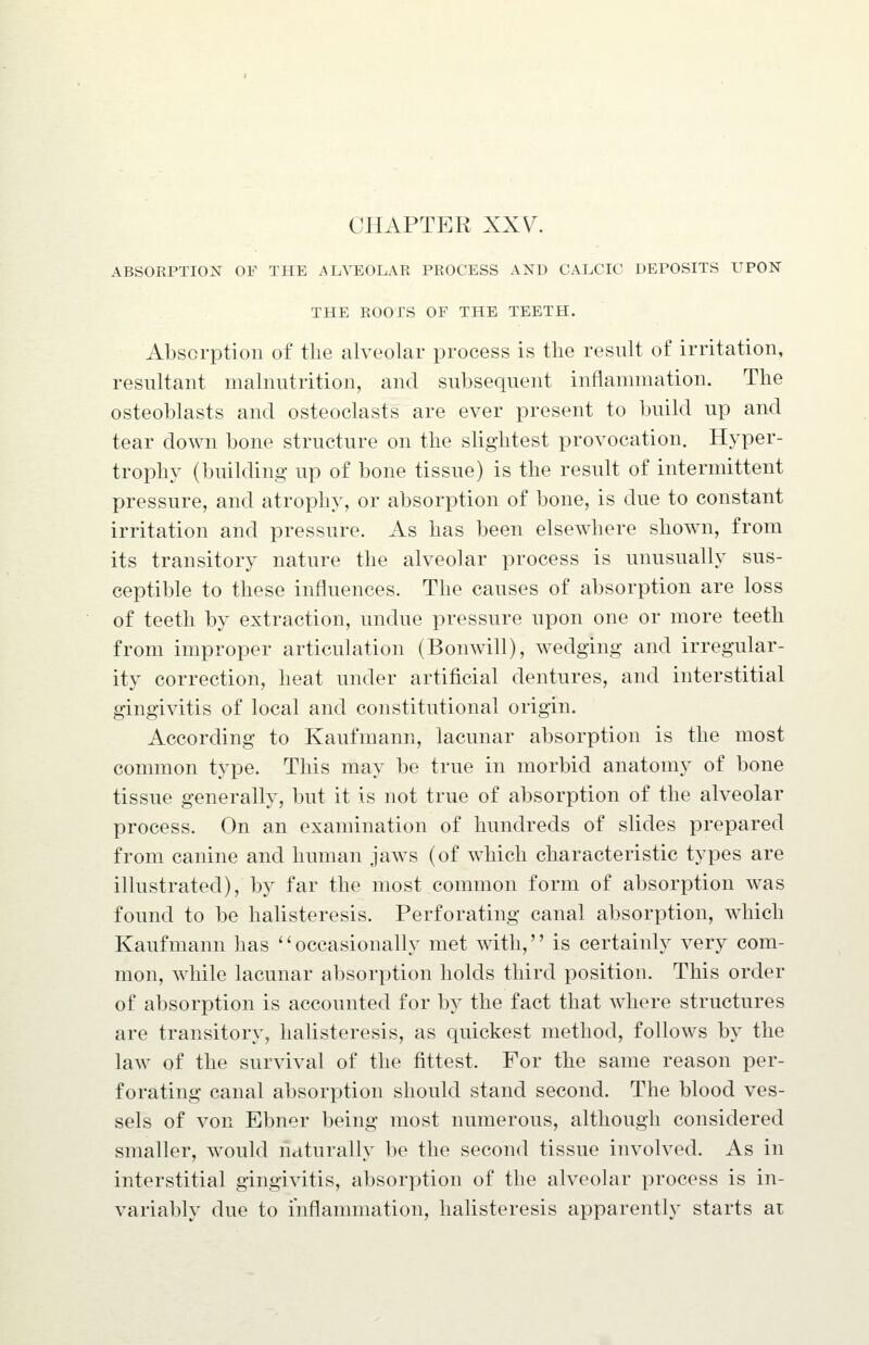 CHAPTER XXV. ABSORPTION OF THE ALVEOLAE PROCESS AND CALCIC DEPOSITS UPON THE ROOTS OF THE TEETH. Absorption of tlie alveolar process is the result of irritation, resultant malnutrition, and subsequent inflammation. The osteoblasts and osteoclasts are ever present to build up and tear down bone structure on the slightest provocation. Hyper- trophy (building up of bone tissue) is the result of intermittent pressure, and atrophy, or absorption of bone, is due to constant irritation and pressure. As has been elsewhere shown, from its transitory nature the alveolar process is unusually sus- ceptible to these influences. The causes of absorption are loss of teeth by extraction, undue pressure upon one or more teeth from improper articulation (Bomvill), wedging and irregular- ity correction, heat under artificial dentures, and interstitial gingivitis of local and constitutional origin. According to Kaufmann, lacunar absorption is the most common type. This may be true in morbid anatomy of bone tissue generally, but it is not true of absorption of the alveolar process. On an examination of hundreds of slides prepared from canine and human jaws (of which characteristic types are illustrated), by far the most common form of absorption was found to be halisteresis. Perforating canal absorption, which Kaufmann has ''occasionally met ^^dth, is certainly very com- mon, while lacunar absorption holds third position. This order of absorption is accounted for by the fact that where structures are transitory, halisteresis, as quickest method, follows by the law of the survival of the fittest. For the same reason per- forating canal absorption should stand second. The blood ves- sels of von Ebner being most numerous, although considered smaller, would naturally be the second tissue involved. As in interstitial gingivitis, absorption of the alveolar process is in- variablv due to inflammation, halisteresis apparently starts at