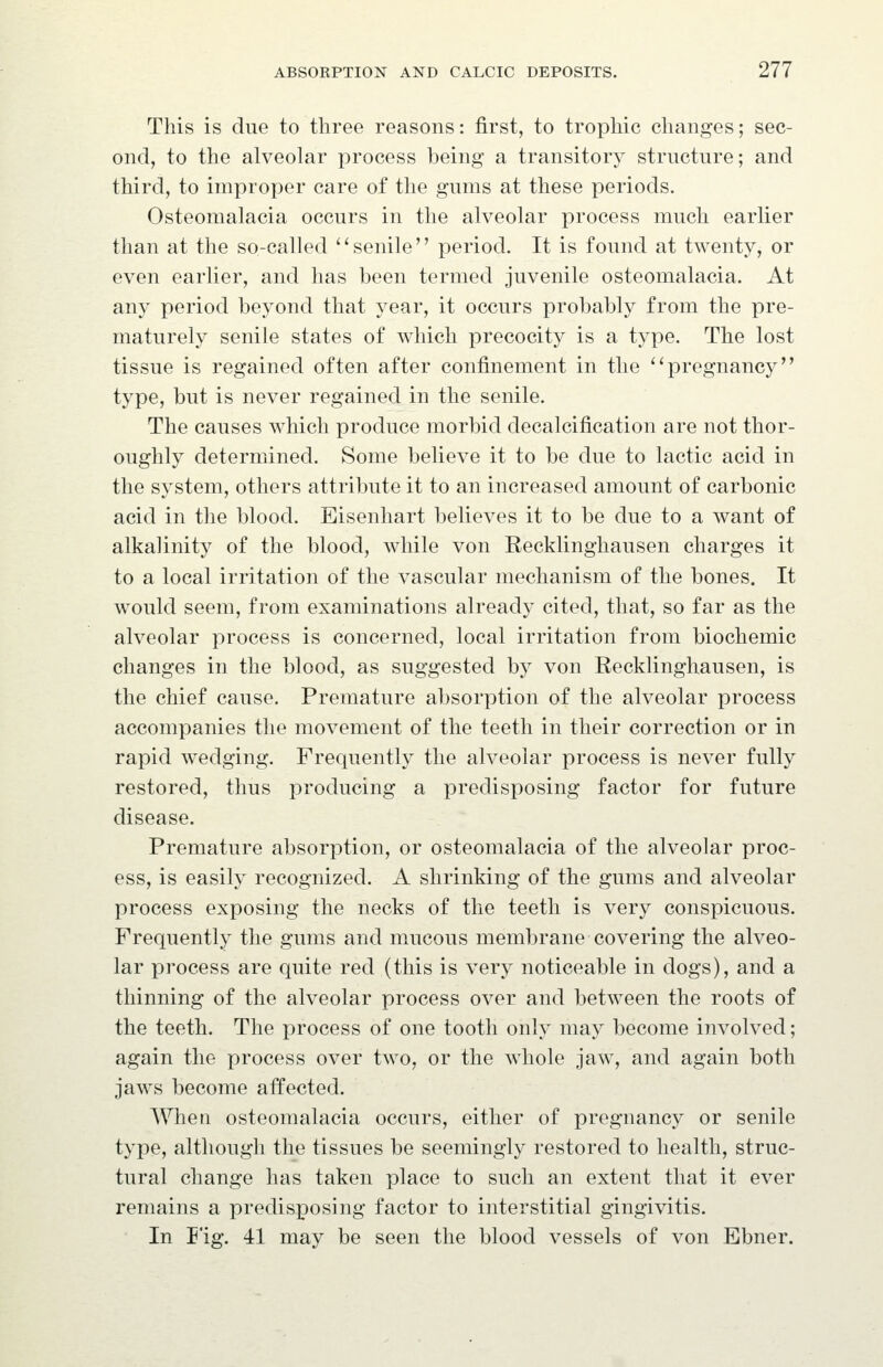 This is due to three reasons: first, to trophic changes; sec- ond, to the alveolar process being a transitory structure; and third, to improper care of the gums at these periods. Osteomalacia occurs in the alveolar process much earlier than at the so-called '' senile'' period. It is found at twenty, or even earlier, and has been termed juvenile osteomalacia. At any period beyond that year, it occurs probably from the pre- maturely senile states of which precocity is a type. The lost tissue is regained often after confinement in the ''pregnancy type, but is never regained in the senile. The causes which produce morbid decalcification are not thor- oughly determined. Some believe it to be due to lactic acid in the system, others attribute it to an increased amount of carbonic acid in the blood. Eisenhart believes it to be due to a want of alkalinity of the blood, while von Recklinghausen charges it to a local irritation of the vascular mechanism of the bones. It would seem, from examinations already cited, that, so far as the alveolar process is concerned, local irritation from biochemic changes in the blood, as suggested by von Recklinghausen, is the chief cause. Premature absorption of the alveolar process accompanies the movement of the teeth in their correction or in rapid wedging. Frequently the alveolar process is never fully restored, thus producing a predisposing factor for future disease. Premature absorption, or osteomalacia of the alveolar proc- ess, is easily recognized. A shrinking of the gums and alveolar process exposing the necks of the teeth is very conspicuous. Frequently the gums and mucous membrane covering the alveo- lar process are quite red (this is very noticeable in dogs), and a thinning of the alveolar process over and between the roots of the teeth. The process of one tooth only may become involved; again the process over two, or the whole jaw, and again both jaws become affected. When osteomalacia occurs, either of pregnancy or senile type, although the tissues be seemingly restored to health, struc- tural change has taken place to such an extent that it ever remains a predisposing factor to interstitial gingivitis. In I'ig. 41 may be seen the blood vessels of von Ebner.