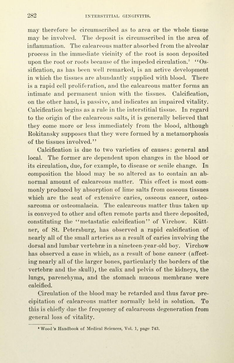 may therefore be circumscribed as to area or the whole tissue may be involved. The deposit is circumscribed in the area of inflammation. The calcareous matter absorbed from the alveolar process in the immediate vicinity of the root is soon deposited upon the root or roots because of the impeded circulation.'' ** Os- sification, as has been well remarked, is an active development in which the tissues are abundantly supplied with blood. There is a rapid cell proliferation, and the calcareous matter forms an intimate and permanent union with the tissues. Calcification, on the other hand, is passive, and indicates an impaired vitality. Calcification begins as a rule in the interstitial tissue. In regard to the origin of the calcareous salts, it is generally believed that they come more or less immediately from the blood, although Rokitansky supposes that they were formed by a metamorphosis of the tissues involved. Calcification is due to two varieties of causes: general and local. The former are dependent upon changes in the blood or its circulation, due, for example, to disease or senile change. In composition the blood may be so altered as to contain an ab- normal amount of calcareous matter. This effect is most com- monly produced by absorption of lime salts from osseous tissues which are the seat of extensive caries, osseous cancer, osteo- sarcoma or osteomalacia. The calcareous matter thus taken up is conveyed to other and often remote parts and there deposited, constituting the ''metastatic calcification of Virchow. Kiitt- ner, of St. Petersburg, has observed a rapid calcification of nearly all of the small arteries as a result of caries involving the dorsal and lumbar vertebrae in a nineteen-year-old boy. Virchow has observed a case in which, as a result of bone cancer (affect- ing nearly all of the larger bones, particularly the borders of the vertebrae and the skull), the calix and pelvis of the kidneys, the lungs, parenchyma, and the stomach mucous membrane were calcified. Circulation of the blood may be retarded and thus favor pre- cipitation of calcareous matter normally held in solution. To this is chiefly due the frequency of calcareous degeneration from general loss of vitality. 'Wood's Handbook of Medical Sciences, Vol. 1, page 743.