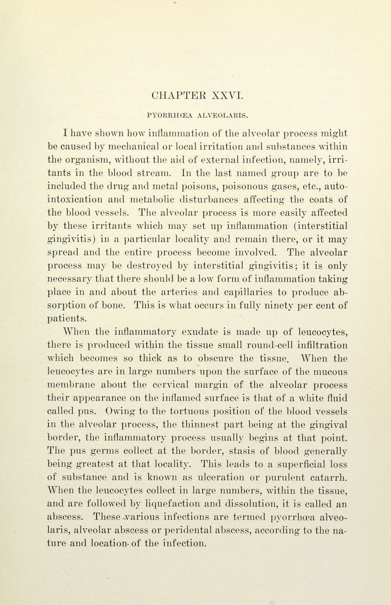 CHAPTER XXVL PYORRHCEA ALVEOLAR IS. I have shown how inflammation of the alveohir process might be caused by mechanical or local irritation and substances within the organism, without the aid of external infection, namely, irri- tants in the blood stream. In the last named group are to be included the drug and metal poisons, poisonous gases, etc., auto- intoxication and metabolic disturbances affecting the coats of the blood vessels. The alveolar process is more easily affected by these irritants which may set up inflammation (interstitial gingivitis) in a particular localit}^ and remain there, or it may spread and the entire process become involved. The alveolar process may be destroyed by interstitial gingivitis; it is only necessary that there should be a low form of inflammation taking place in and about the arteries and capillaries to produce ab- sorption of bone. This is what occurs in fully ninety per cent of patients. When the inflammatory exudate is made up of leucocytes, there is produced within the tissue small round-cell infiltration which becomes so thick as to obscure the tissue. When the leucocytes are in large numbers upon the surface of the mucous membrane about the cervical margin of the alveolar process their appearance on the inflamed surface is that of a white fluid called pus. Owing to the tortuous position of the blood vessels in the alveolar process, the thinnest part being at the gingival border, the inflammatory process usually begins at that point. The pus germs collect at the border, stasis of blood generally being greatest at that locality. This leads to a superficial loss of substance and is known as ulceration or purulent catarrh. When the leucocytes collect in large numbers, within the tissue, and are followed by liquefaction and dissolution, it is called an abscess. These various infections are termed pyorrhoea alveo- laris, alveolar abscess or peridental abscess, according to the na- ture and location-of the infection.