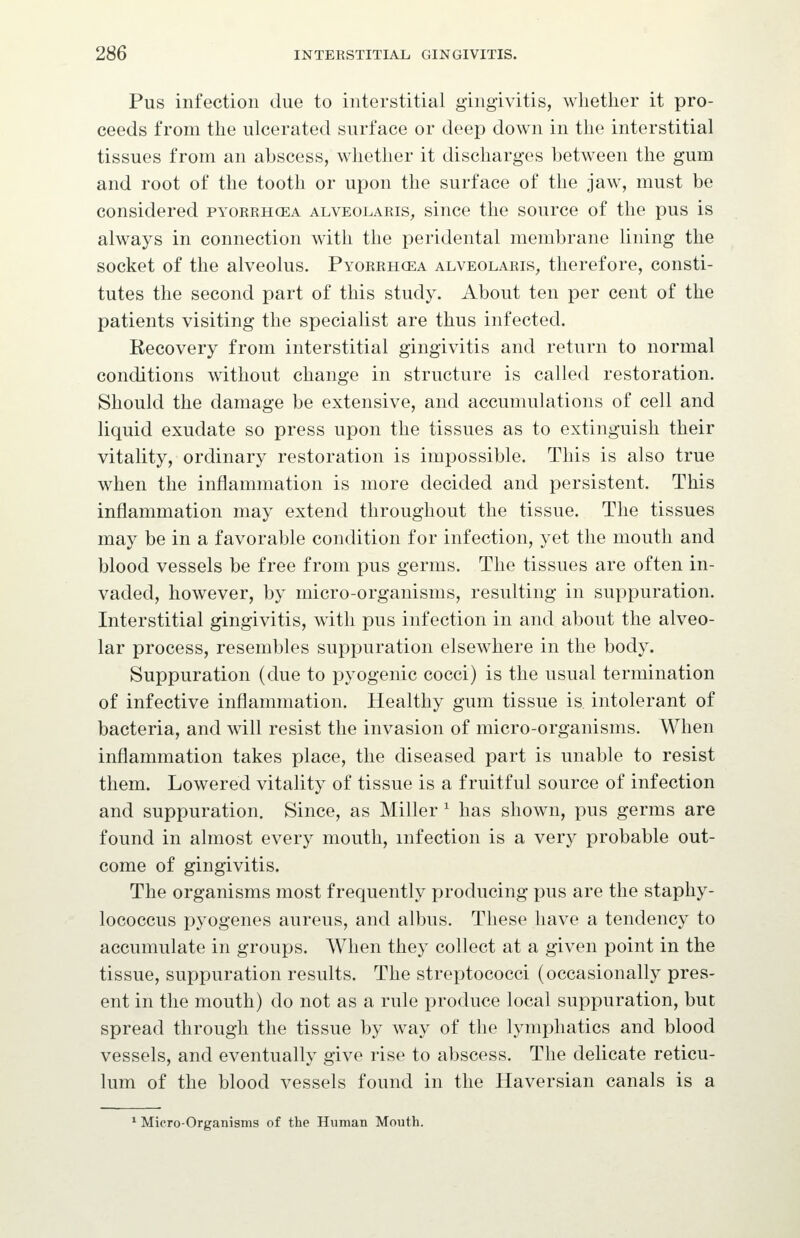 Pus infection due to interstitial gingivitis, whether it pro- ceeds from the ulcerated surface or deep down in the interstitial tissues from an abscess, whether it discharges between the gum and root of the tooth or upon the surface of the jaw, must be considered pyorrhcea alveolaris^ since the source of the pus is always in connection with the peridental membrane lining the socket of the alveolus. Pyorrhcea alveolaris, therefore, consti- tutes the second part of this study. About ten per cent of the patients visiting the specialist are thus infected. Recovery from interstitial gingivitis and return to normal conditions without change in structure is called restoration. Should the damage be extensive, and accumulations of cell and liquid exudate so press upon the tissues as to extinguish their vitality, ordinary restoration is impossible. This is also true when the inflammation is more decided and persistent. This inflammation may extend throughout the tissue. The tissues may be in a favorable condition for infection, yet the mouth and blood vessels be free from pus germs. The tissues are often in- vaded, however, by micro-organisms, resulting in suppuration. Interstitial gingivitis, with pus infection in and about the alveo- lar process, resembles suppuration elsewhere in the body. Suppuration (due to pyogenic cocci) is the usual termination of infective inflammation. Healthy gum tissue is intolerant of bacteria, and will resist the invasion of micro-organisms. When inflammation takes place, the diseased part is unable to resist them. Lowered vitality of tissue is a fruitful source of infection and suppuration. Since, as Miller ^ has shown, pus germs are found in almost every mouth, infection is a very probable out- come of gingivitis. The organisms most frequently producing pus are the staphy- lococcus pyogenes aureus, and albus. These have a tendency to accumulate in groups. When they collect at a given point in the tissue, suppuration results. The streptococci (occasionally pres- ent in the mouth) do not as a rule produce local suppuration, but spread through the tissue by way of the lymphatics and blood vessels, and eventually give rise to abscess. The delicate reticu- lum of the blood vessels found in the Haversian canals is a ^ Micro-Organisms of the Human Mouth.