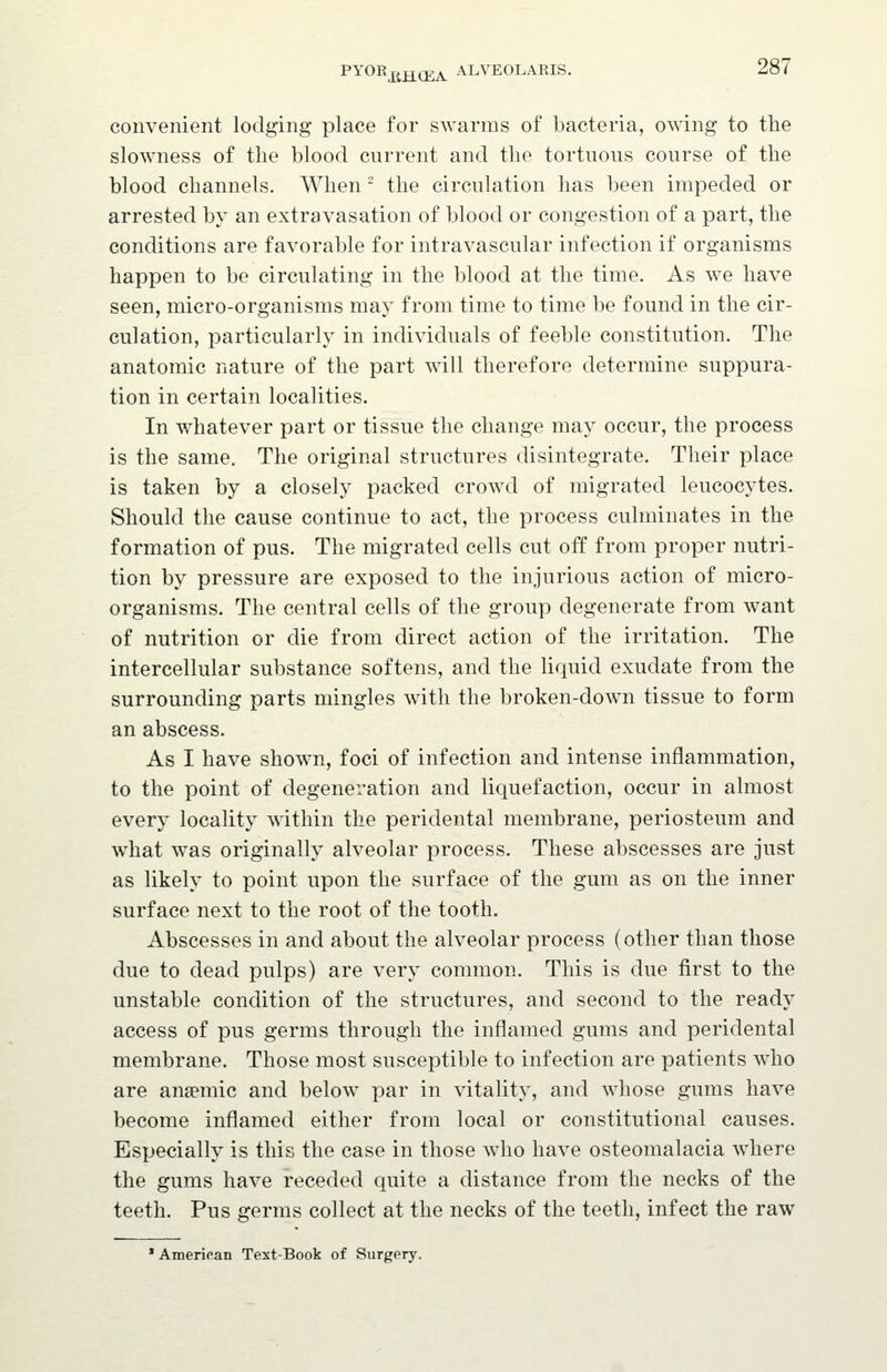 convenient lodging place for swarms of bacteria, owing to the slowness of the blood cnrrent and the tortnous course of the blood channels. When - the circulation has been impeded or arrested by an extravasation of blood or congestion of a part, the conditions are favorable for intravascular infection if organisms happen to be circulating in the blood at the time. As w^e have seen, micro-organisms may from time to time be found in the cir- culation, particularly in individuals of feeble constitution. The anatomic nature of the part will therefore determine suppura- tion in certain localities. In whatever part or tissue the change may occur, the process is the same. The original structures disintegrate. Their place is taken by a closely packed crowd of migrated leucocytes. Should the cause continue to act, the process culminates in the formation of pus. The migrated cells cut off from proper nutri- tion by pressure are exposed to the injurious action of micro- organisms. The central cells of the group degenerate from want of nutrition or die from direct action of the irritation. The intercellular substance softens, and the liquid exudate from the surrounding parts mingles with the broken-down tissue to form an abscess. As I have shown, foci of infection and intense inflammation, to the point of degeneration and liquefaction, occur in almost every locality within the peridental membrane, periosteum and what was originally alveolar process. These abscesses are just as likely to point upon the surface of the gum as on the inner surface next to the root of the tooth. Abscesses in and about the alveolar process (other than those due to dead pulps) are very common. This is due first to the unstable condition of the structures, and second to the ready access of pus germs through the inflamed gums and peridental membrane. Those most susceptible to infection are patients who are anaemic and below par in vitality, and whose gums have become inflamed either from local or constitutional causes. Especially is this the case in those who have osteomalacia where the gums have receded quite a distance from the necks of the teeth. Pus germs collect at the necks of the teeth, infect the raw * American Text-Book of Surgery.