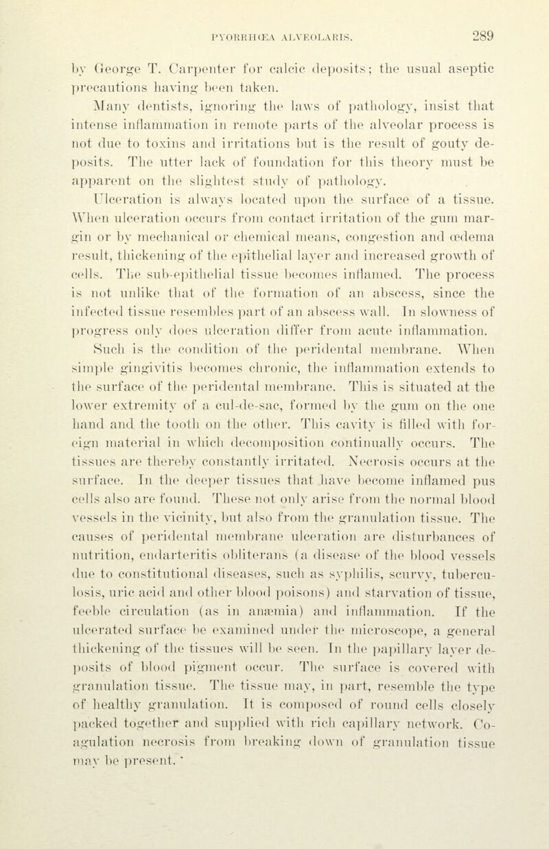 by George T. Carpenter for calcic deposits; the usual aseptic precautions having been taken. Many dentists, ignoring the laws of pathology, insist that intense inflammation in remote parts of the alveolar process is not due to toxins and irritations but is the result of gouty de- posits. The utter lack of foundation for this theory must be apparent on the slightest study of pathology. Ulceration is always located upon the surface of a tissue. When ulceration occurs fi'om contact irritation of the gum mar- gin or by mechanical or chemical means, congestion and oedema result, thickening of the epithelial layer and increased growth of cells. The sub-epithelial tissue becomes inflamed. The process is not unlike that of the formation of an abscess, since the infected tissue resembles part of an abscess wall. In slowness of progress only does ulceration differ from acute inflammation. Such is the condition of the peridental membrane. When simple gingivitis becomes chronic, the inflammation extends to the surface of the peridental membrane. This is situated at the lower extremity of a cul-de-sac, formed by the gum on the one hand and the tooth on the other. This cavity is filled with for- eign material in which decomposition continually occurs. The tissues are thereby constantly irritated. Necrosis occurs at the surface. In the deeper tissues that have l)ecome inflamed pus cells also are found. These not only arise from the normal blood vessels in the vicinity, but also from the granulation tissue. The causes of peridental membrane ulceration are disturbances of nutrition, endarteritis obliterans (a disease of the blood vessels due to constitutional diseases, such as syphilis, scurvy, tubercu- losis, uric acid and other blood poisons) and starvation of tissue, feeble circulation (as in anaemia) and inflammation. If the ulcerated surface be examined under the microscope, a general thickening of the tissues will be seen. In the papillary layer de- posits of blood pigment occur. The surface is covered with granulation tissue. The tissue may, in part, resemble the type of healthy granulation. It is composed of round cells closely packed together and supplied with rich capillary network. Co- agulation necrosis from breaking down of granulation tissue may be present. '