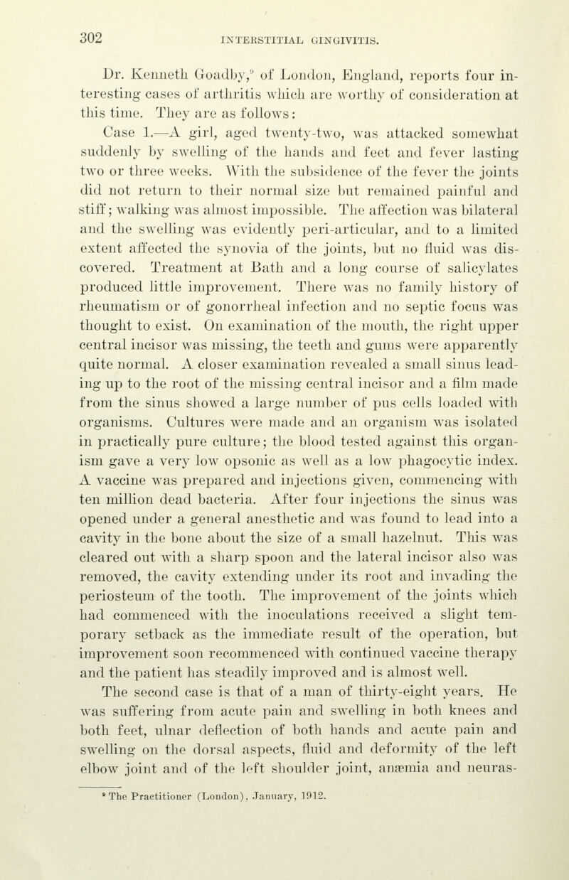 Dr. Kenneth Goadby,'' of London, England, reports four in- teresting cases of arthritis which are worthy of consideration at this time. They are as follows: Case 1.—A girl, aged tw^enty-two, was attacked somewhat suddenly by swelling of the hands and feet and fever lasting tw^o or three weeks. With the subsidence of the fever the joints did not return to their normal size but remained painful and stiff; walking was almost impossible. The affection was bilateral and the swelling was evidently peri-articular, and to a limited extent affected the synovia of the joints, but no fluid was dis- covered. Treatment at Bath and a long course of salicylates produced little improvement. There was no family history of rheumatism or of gonorrheal infection and no septic focus was thought to exist. On examination of the mouth, the right upper central incisor was missing, the teeth and gums were apparently quite normal. A closer examination revealed a small sinus lead- ing up to the root of the missing central incisor and a film made from the sinus showed a large number of pus cells loaded with organisms. Cultures were made and an organism was isolated in practically pure culture; the blood tested against this organ- ism gave a very low^ opsonic as well as a low^ phagocytic index. A vaccine was prepared and injections given, commencing with ten million dead bacteria. After four injections the sinus was opened under a general anesthetic and was found to lead into a cavity in the bone about the size of a small hazelnut. This was cleared out ^vith a sharp spoon and the lateral incisor also was removed, the cavity extending under its root and invading the periosteum of the tooth. The improvement of the joints which had commenced with the inoculations received a slight tem- porary setback as the immediate result of the operation, but improvement soon recommenced with continued vaccine therapy and the patient has steadily improved and is almost well. The second case is that of a man of thirty-eight years. He was suffering from acute pain and swelling in both knees and both feet, ulnar deflection of both hands and acute pain and swelling on the dorsal aspects, fluid and deformity of the left elbow joint and of the left shoulder joint, anaemia and neuras- The Practitioner (London), January, 1912.