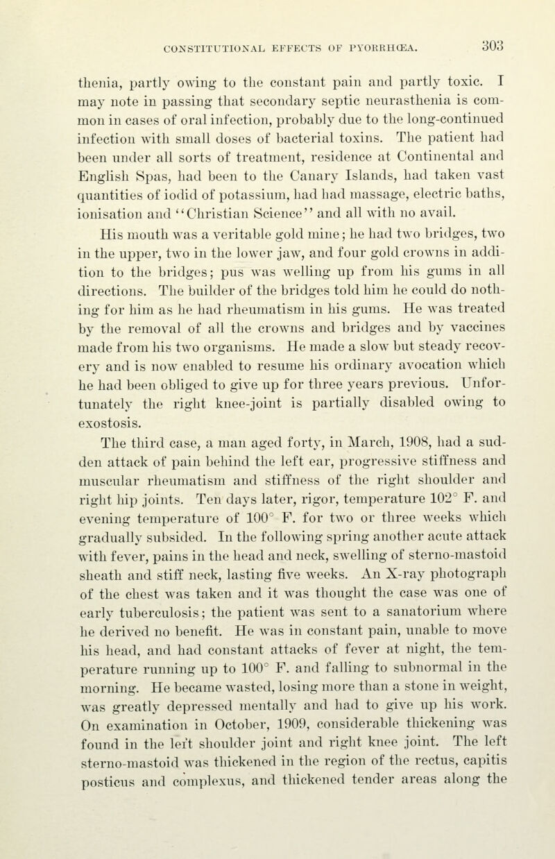 tlieiiia, partly owing to the constant pain and partly toxic. I may note in passing that secondary septic neurasthenia is com- mon in cases of oral infection, probably due to the long-continued infection with small doses of bacterial toxins. The patient had been under all sorts of treatment, residence at Continental and English Spas, had been to the Canary Islands, had taken vast quantities of iodid of potassium, had had massage, electric baths, ionisation and ''Christian Science and all with no avail. His mouth was a veritable gold mine; he had two bridges, two in the upper, two in the lower jaw, and four gold crow^ns in addi- tion to the bridges; pus was welling up from his gums in all directions. The builder of the bridges told him he could do noth- ing for him as he had rheumatism in his gums. He was treated by the removal of all the crowns and bridges and by vaccines made from his two organisms. He made a slow but steady recov- ery and is now enabled to resume his ordinary avocation which he had been obliged to give up for three years previous. Unfor- tunately the right knee-joint is partially disabled owing to exostosis. The third case, a man aged forty, in March, 1908, had a sud- den attack of pain behind the left ear, progressive stiffness and muscular rheumatism and stiffness of the right shoulder and right hip joints. Ten days later, rigor, temperature 102° F. and evening temperature of 100 F. for two or three weeks which gradually subsided. In the following spring another acute attack with fever, pains in the head and neck, swelling of sterno-mastoid sheath and stiff neck, lasting five weeks. An X-ray photograph of the chest was taken and it was thought the case was one of early tuberculosis; the patient was sent to a sanatorium where he derived no benefit. He was in constant pain, unable to move his head, and had constant attacks of fever at night, the tem- perature running up to 100° F. and falling to subnormal in the morning. He became wasted, losing more than a stone in weight, was greatly depressed mentally and had to give up his work. On examination in October, 1909, considerable thickening was found in the left shoulder joint and right knee joint. The left sterno-mastoid was thickened in the region of the rectus, capitis posticus and complexus, and thickened tender areas along the