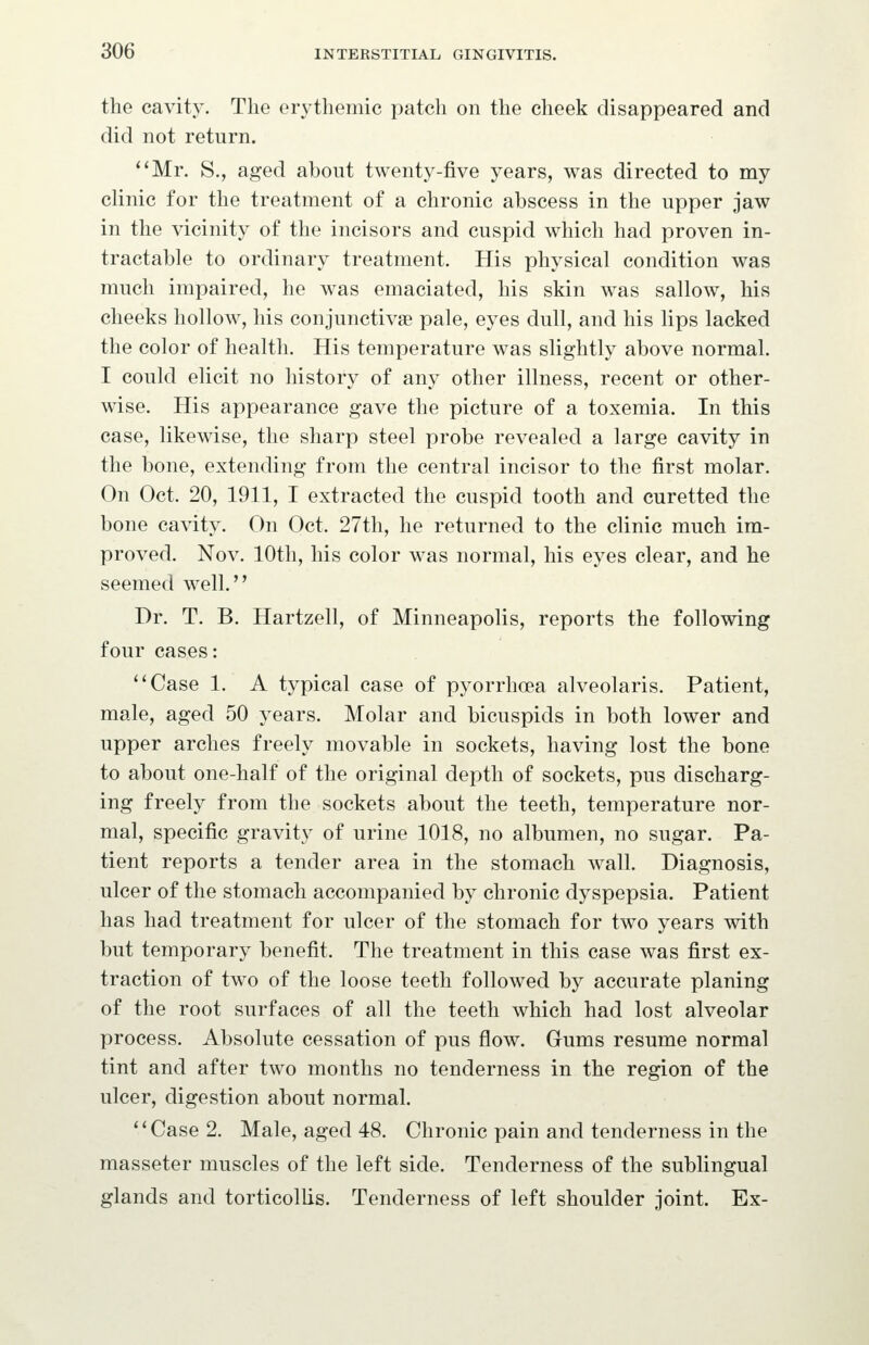 the cavity. The erythemic patch on the cheek disappeared and did not return. *'Mr. S., aged about twenty-five years, was directed to my clinic for the treatment of a chronic abscess in the upper jaw in the vicinity of the incisors and cuspid which had proven in- tractable to ordinary treatment. His physical condition was much impaired, he was emaciated, his skin was sallow, his cheeks hollow, his conjunctivas pale, eyes dull, and his lips lacked the color of health. His temperature was slightly above normal. I could elicit no history of any other illness, recent or other- wise. His appearance gave the picture of a toxemia. In this case, likewise, the sharp steel probe revealed a large cavity in the bone, extending from the central incisor to the first molar. On Oct. 20, 1911, I extracted the cuspid tooth and curetted the bone cavity. On Oct. 27th, he returned to the clinic much im- proved. Nov. 10th, his color was normal, his eyes clear, and he seemed well. Dr. T. B. Hartzell, of Minneapolis, reports the following four cases: ''Case 1. A typical case of pyorrhoea alveolaris. Patient, male, aged 50 years. Molar and bicuspids in both lower and upper arches freely movable in sockets, having lost the bone to about one-half of the original depth of sockets, pus discharg- ing freely from the sockets about the teeth, temperature nor- mal, specific gravity of urine 1018, no albumen, no sugar. Pa- tient reports a tender area in the stomach wall. Diagnosis, ulcer of the stomach accompanied by chronic dyspepsia. Patient has had treatment for ulcer of the stomach for two years with but temporary benefit. The treatment in this case was first ex- traction of two of the loose teeth followed by accurate planing of the root surfaces of all the teeth which had lost alveolar process. Absolute cessation of pus flow. Gums resume normal tint and after two months no tenderness in the region of the ulcer, digestion about normal. ''Case 2. Male, aged 48. Chronic pain and tenderness in the masseter muscles of the left side. Tenderness of the sublingual glands and torticollis. Tenderness of left shoulder joint. Ex-