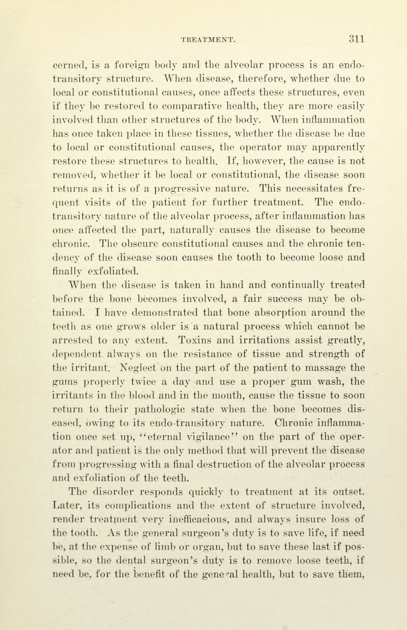 cerned, is a foreign body and tlie alveolar process is an endo- transitory structure. When disease, therefore, whether due to local or constitutional causes, once atfects these structures, even if they be restored to comparative health, they are more easily involved than other structures of the body. AVhen inflammation has once taken place in these tissues, whether the disease be due to local or constitutional causes, the operator may apparently restore these structures to health. If, however, the cause is not removed, whether it be local or constitutional, the disease soon returns as it is of a progressive nature. This necessitates fre- quent \dsits of the patient for further treatment. The endo- transitory nature of the alveolar process, after inflammation has once affected the part, naturally causes the disease to become chronic. The obscure constitutional causes and the chronic ten- dency of the disease soon causes the tooth to become loose and finally exfoliated. When the disease is taken in hand and continually treated before the bone becomes involved, a fair success may be ob- tained. I have demonstrated that bone absorption around the teeth as one grows older is a natural process which cannot be arrested to any extent. Toxins and irritations assist greatly, dependent always on the resistance of tissue and strength of the irritant. Neglect on the part of the patient to massage the gums properly twice a day and use a proper gum wash, the irritants in the blood and in the mouth, cause the tissue to soon return to their pathologic state when the bone becomes dis- eased, bmng to its endo-transitory nature. Chronic inflamma- tion once set up, eternal vigilance on the part of the oper- ator and patient is the onlj^ method that will prevent the disease from progressing with a final destruction of the alveolar process and exfoliation of the teeth. The disorder responds quickly to treatment at its outset. Later, its complications and the extent of structure involved, render treatnient very inefficacious, and always insure loss of the tooth. As the general surgeon's duty is to save life, if need be, at the expense of limb or organ, but to save these last if pos- sible, so the dental surgeon's duty is to remove loose teeth, if need be, for the benefit of the gene ''al health, but to save them.