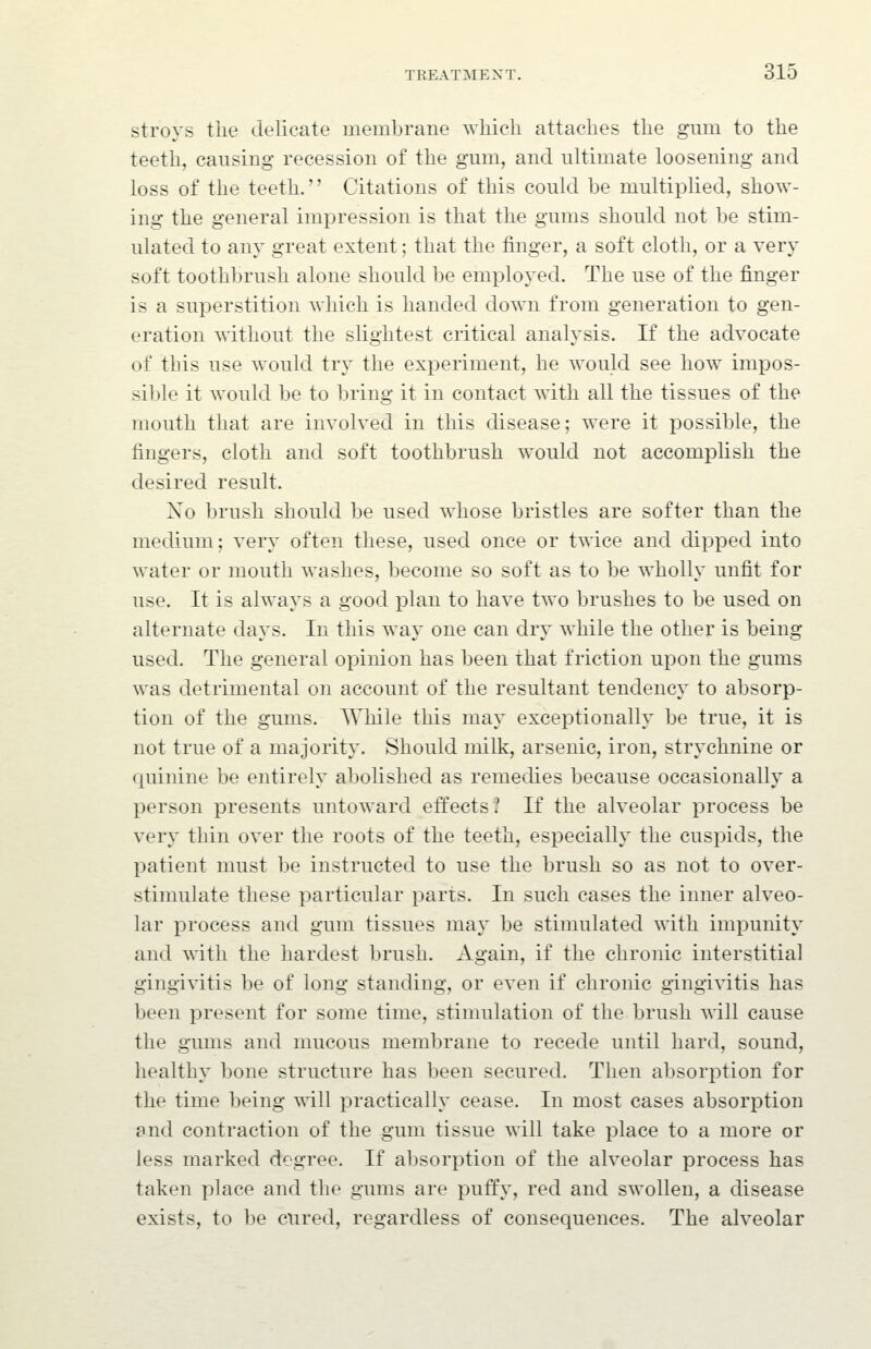 stroys the delicate membrane which attaches the gum to the teeth, causing recession of the gum, and ultimate loosening and loss of the teeth.'' Citations of this could be multiplied, show- ing the general impression is that the gums should not be stim- ulated to any great extent; that the finger, a soft cloth, or a very soft toothbrush alone should be employed. The use of the finger is a superstition which is handed down from generation to gen- eration without the slightest critical analysis. If the advocate of this use would try the experiment, he would see how impos- si])le it would be to bring it in contact with all the tissues of the mouth that are involved in this disease; were it possible, the fingers, cloth and soft toothbrush would not accomplish the desired result. No brush should be used whose bristles are softer than the medium; very often these, used once or twice and dipped into water or mouth washes, become so soft as to be wholly unfit for use. It is always a good plan to have two brushes to be used on alternate days. In this way one can dry while the other is being used. The general opinion has been that friction upon the gums was detrimental on account of the resultant tendency to absorp- tion of the gums. AVhile this may exceptionally be true, it is not true of a majority. Should milk, arsenic, iron, strychnine or quinine be entirely abolished as remedies because occasionally a person presents untoward effects? If the alveolar process be very thin over the roots of the teeth, especially the cuspids, the patient must be instructed to use the brush so as not to over- stimulate these particular parts. In such cases the inner alveo- lar process and gum tissues may be stimulated with impunity and with the hardest brush. Again, if the chronic interstitial gingivitis be of long standing, or even if chronic gingivitis has been present for some time, stimulation of the brush \\ill cause the gums and mucous membrane to recede until hard, sound, healthy bone structure has been secured. Then absorption for the time being will practically cease. In most cases absorption and contraction of the gum tissue will take place to a more or less marked degree. If absorption of the alveolar process has taken place and the gums are puffy, red and swollen, a disease exists, to be cured, regardless of consequences. The alveolar
