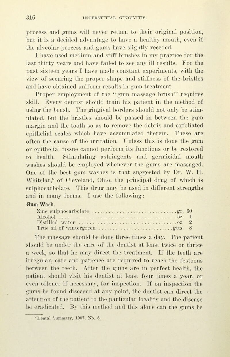 process and gums will never return to their original position, but it is a decided advantage to have a healthy mouth, even if the alveolar process and gums have slightly receded. I have used medium and stiff brushes in my practice for the last thirty years and have failed to see any ill results. For the past sixteen years I have made constant experiments, with the view of securing the proper shape and stiffness of the bristles and have obtained uniform results in gum treatment. Proper employment of the ''gum massage brush requires skill. Every dentist should train his patient in the method of using the brush. The gingival borders should not only be stim- ulated, but the bristles should be passed in between the gum margin and the tooth so as to remove the debris and exfoliated epithelial scales which have accumulated therein. These are often the cause of the irritation. Unless this is done the gum or epithelial tissue cannot perform its functions or be restored to health. Stimulating astringents and germicidal mouth washes should be employed whenever the gums are massaged. One of the best gum washes is that suggested by Dr. W. H. Whitslar,^ of Cleveland, Ohio, the principal drug of which is sulphocarbolate. This drug may be used in different strengths and in many forms. I use the following: Gum Wash. Zinc sulphocarbolate gr. 60 Alcohol oz. 1 Distilled water oz. 2 True oil of wintergreen gtts. 8 The massage should be done three times a day. The patient should be under the care of the dentist at least twice or thrice a week, so that he may direct the treatment. If the teeth are irregular, care and patience are required to reach the festoons between the teeth. After the gums are in perfect health, the patient should visit his dentist at least four times a year, or even oftener if necessary, for inspection. If on inspection the gums be found diseased at any point, the dentist can direct the attention of the patient to the particular locality and the disease be eradicated. By this method and this alone can the gums be Dental Summary, 1907, No. 8.