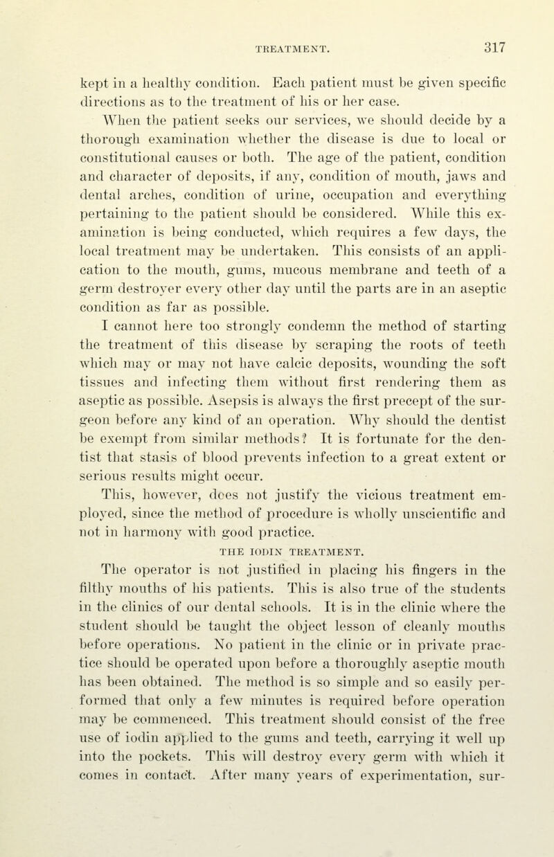 kept in a healthy condition. Each patient must be given specific directions as to the treatment of his or her case. When the patient seeks our services, we should decide by a thorough examination whether the disease is due to local or constitutional causes or both. The age of the patient, condition and character of deposits, if any, condition of mouth, jaws and dental arches, condition of urine, occupation and everything pertaining to the patient should be considered. While this ex- amination is being conducted, which requires a few days, the local treatment may be undertaken. This consists of an appli- cation to the mouth, gums, mucous membrane and teeth of a germ destroyer every other day until the parts are in an aseptic condition as far as possible. I cannot here too strongly condemn the method of starting the treatment of this disease by scraping the roots of teeth which may or may not have calcic deposits, wounding the soft tissues and infecting them without first rendering them as aseptic as possible. Asepsis is always the first precept of the sur- geon before any kind of an operation. Why should the dentist be exempt from similar methods? It is fortunate for the den- tist that stasis of blood prevents infection to a great extent or serious results might occur. This, however, dees not justify the vicious treatment em- ployed, since the method of procedure is wholly unscientific and not in harmony with good practice. THE lODIN TREATMENT. The operator is not justified in placing his fingers in the filthy mouths of his patients. This is also true of the students in the clinics of our dental schools. It is in the clinic where the student should be taught the object lesson of cleanly mouths before operations. No patient in the clinic or in private prac- tice should be operated upon before a thoroughly aseptic mouth has been obtained. The method is so simple and so easily per- formed that only a few minutes is required before operation may be commenced. This treatment should consist of the free use of iodin applied to the gums and teeth, carrying it well up into the pockets. This will destroy every germ with which it comes in contact. After many years of experimentation, sur-