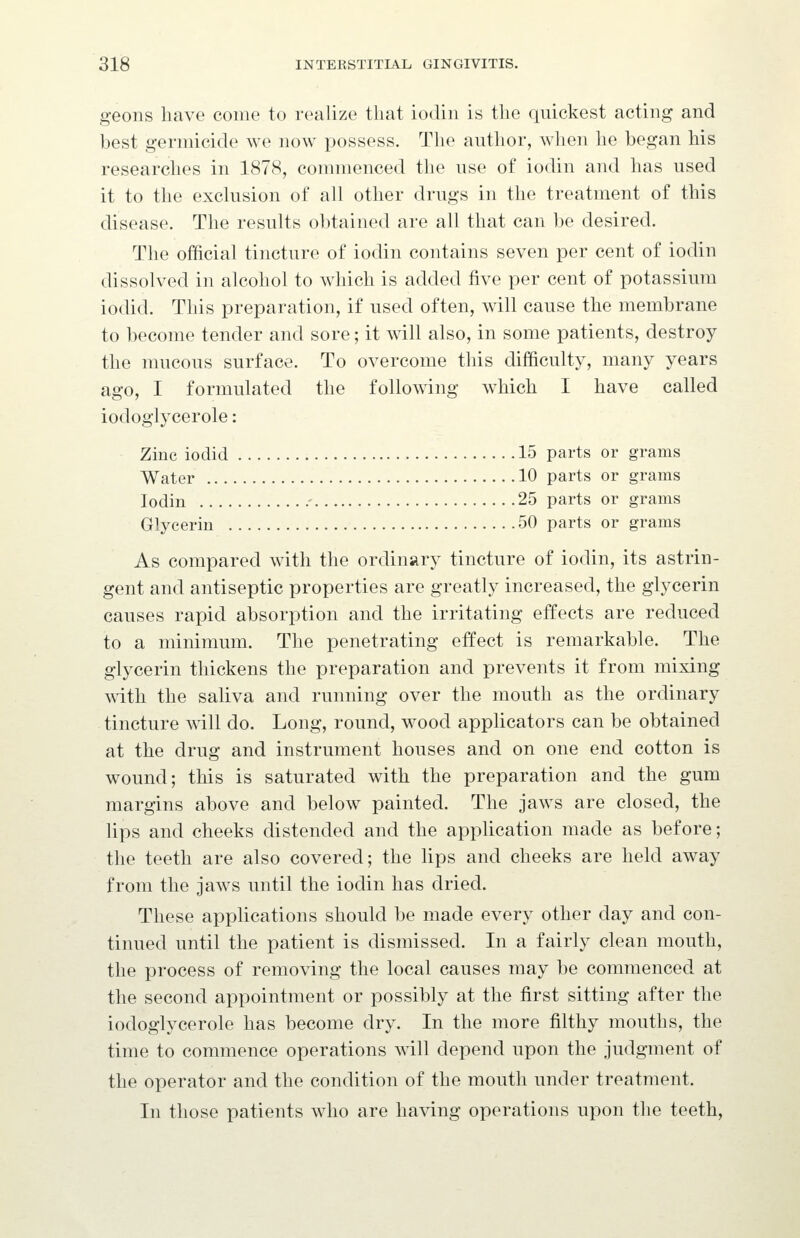 geons have come to realize that iodin is the quickest acting and best germicide we now possess. The author, when he began his researches in 1878, commenced the use of iodin and has used it to the exclusion of all other drugs in the treatment of this disease. The results obtained are all that can be desired. The official tincture of iodin contains seven per cent of iodin dissolved in alcohol to which is added five per cent of potassium iodid. This preparation, if used often, will cause the membrane to become tender and sore; it will also, in some patients, destroy the mucous surface. To overcome this difficulty, many years ago, I formulated the following which I have called iodoglycerole: Zinc iodid 15 parts or grams Water 10 parts or grams Iodin ' 25 parts or grams Glycerin 50 parts or grams As compared with the ordinary tincture of iodin, its astrin- gent and antiseptic properties are greatly increased, the glycerin causes rapid absorption and the irritating effects are reduced to a minimum. The penetrating effect is remarkable. The glycerin thickens the preparation and prevents it from mixing with the saliva and running over the mouth as the ordinary tincture will do. Long, round, wood applicators can be obtained at the drug and instrument houses and on one end cotton is wound; this is saturated with the preparation and the gum margins above and below painted. The jaws are closed, the lips and cheeks distended and the application made as before; the teeth are also covered; the lips and cheeks are held away from the jaws until the iodin has dried. These applications should be made every other day and con- tinued until the patient is dismissed. In a fairly clean mouth, the process of removing the local causes may be commenced at the second appointment or possibly at the first sitting after the iodoglycerole has become dry. In the more filthy mouths, the time to commence operations will depend upon the judgment of the operator and the condition of the mouth under treatment. In those patients who are having operations upon the teeth.