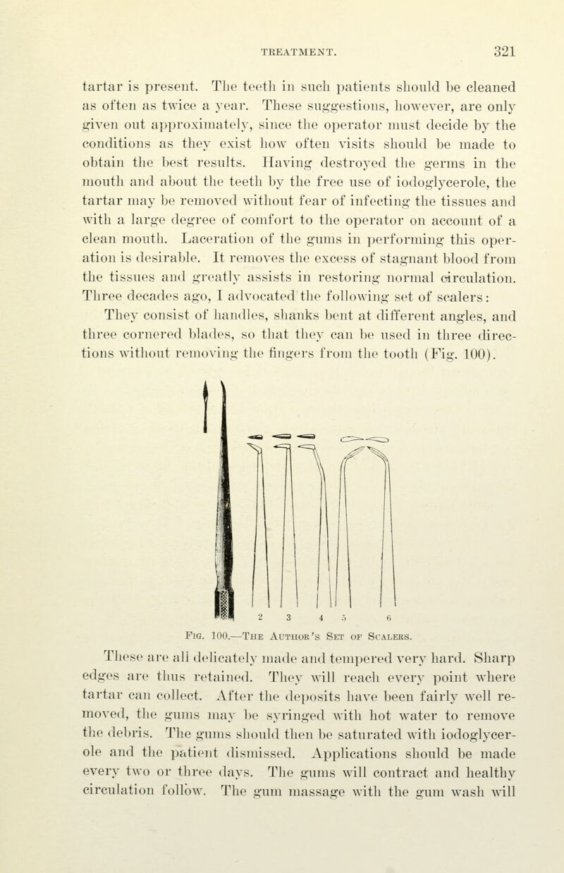 tartar is present. The teeth in such patients should be cleaned as often as twice a year. These suggestions, however, are only given out approximately, since the operator must decide by the conditions as they exist how often visits should be made to obtain the best results. Having destroyed the germs in the mouth and about the teeth by the free use of iodoglycerole, the tartar may be removed without fear of infecting the tissues and with a large degree of comfort to the operator on account of a clean mouth. Laceration of the gums in performing this oper- ation is desirable. It removes the excess of stagnant blood from the tissues and greatly assists in restoring normal circulation. Three decades ago, I advocated the following set of scalers: They consist of handles, shanks bent at different angles, and three cornered blades, so that they can be used in three direc- tions without removing the fingers from the tooth (Fig. 100). Fig. 100.—The Author's Set of Scalers. These are all delicately made and tempered very hard. Sharp edges are thus retained. They will reach every point where tartar can collect. After the deposits have been fairly well re- moved, the gums may be syringed with hot water to remove the debris. The gums should then be saturated with iodoglycer- ole and the patient dismissed. Applications should be made every two or three days. The gums w411 contract and healthy circulation follow. The gum massage with the gum w^ash will