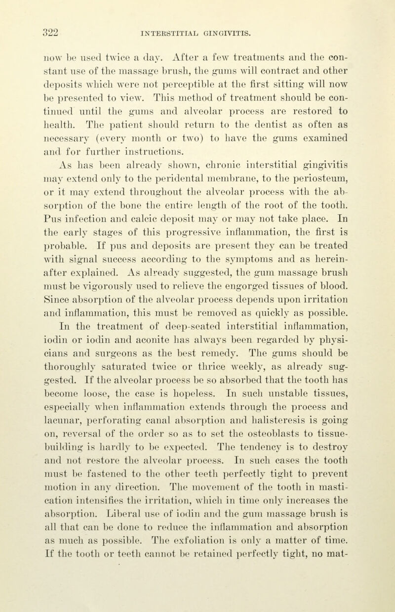 now be used twice a day. After a few treatments and the con- stant use of the massage brush, the gums will contract and other deposits which were not perceptible at the first sitting will now be presented to view. This method of treatment should be con- tinued until the gums and alveolar process are restored to health. The patient should return to the dentist as often as necessary (every month or two) to have the gums examined and for further instructions. As has been already shown, chronic interstitial gingivitis may extend only to the peridental membrane, to the periosteum, or it may extend throughout the alveolar process with the ab- sorption of the bone the entire length of the root of the tooth. Pus infection and calcic deposit may or may not take place. In the early stages of this progressive inflammation, the first is probable. If pus and deposits are present they can be treated with signal success according to the symptoms and as herein- after explained. As already suggested, the gum massage brush must be vigorously used to relieve the engorged tissues of blood. Since absorption of the alveolar process depends upon irritation and inflammation, this must be removed as quickly as possible. In the treatment of deep-seated interstitial inflammation, iodin or iodin and aconite has always been regarded by physi- cians and surgeons as the best remedy. The gums should be thoroughly saturated twice or thrice weekly, as already sug- gested. If the alveolar process be so absorbed that the tooth has become loose, the case is hopeless. In such unstable tissues, especially when inflammation extends through the process and lacunar, perforating canal absorption and halisteresis is going on, reversal of the order so as to set the osteoblasts to tissue- building is hardly to be expected. The tendency is to destroy and not restore the alveolar process. In such cases the tooth must be fastened to the other teeth perfectly tight to prevent motion in any direction. The movement of the tooth in masti- cation intensifies the irritation, which in time only increases the absorption. Liberal use of iodin and the gum massage brush is all that can be done to reduce the inflammation and absorption as much as possible. The exfoliation is only a matter of time. If the tooth or teeth cannot be retained perfectly tight, no mat-