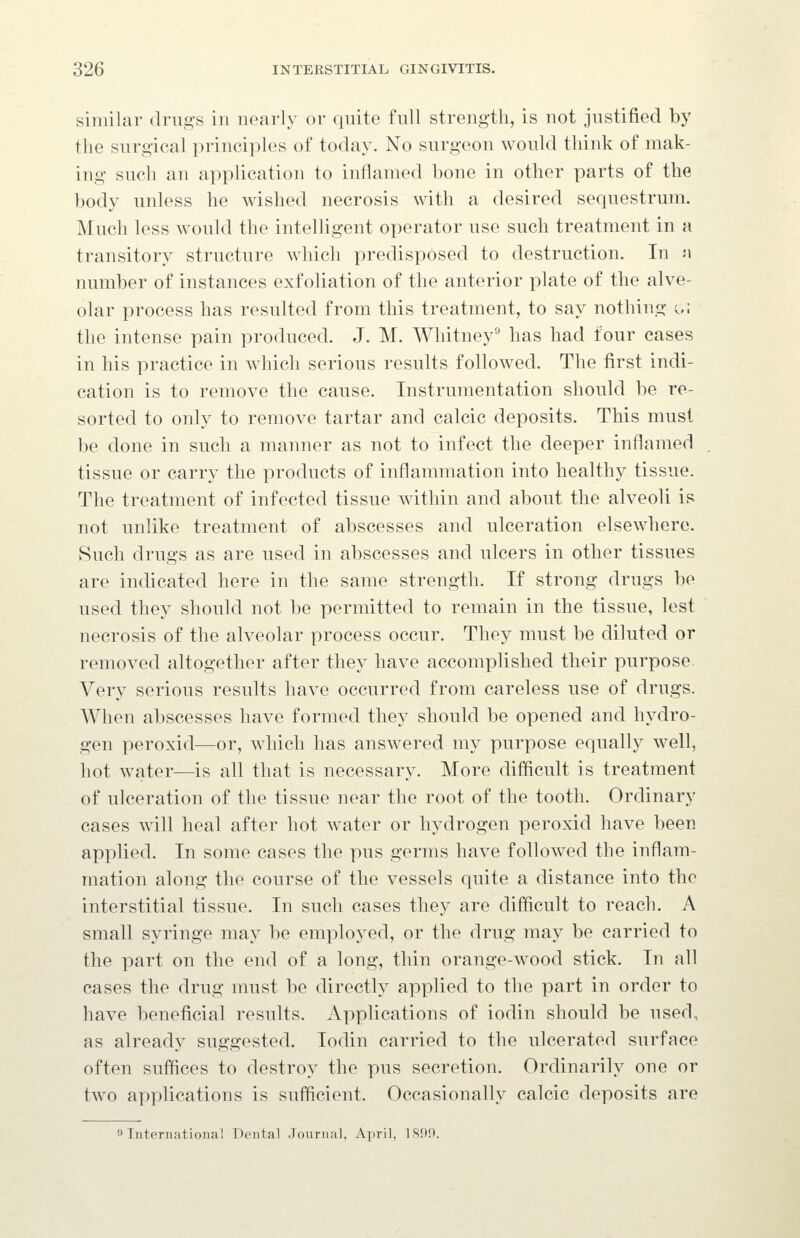 similar drugs in nearly or quite full strength, is not justified by the surgical principles of today. No surgeon would think of mak- ing such an application to inflamed bone in other parts of the body unless he wished necrosis with a desired sequestrum. Much less Avould the intelligent operator use such treatment in a transitory structure which predisposed to destruction. In a number of instances exfoliation of the anterior plate of the alve- olar process has resulted from this treatment, to say nothing c/. the intense pain produced. J. M. Whitney'' has had four cases in his practice in which serious results followed. The first indi- cation is to remove the cause. Instrumentation should be re- sorted to only to remove tartar and calcic deposits. This must be done in such a manner as not to infect the deeper inflamed tissue or carry the products of inflammation into healthy tissue. The treatment of infected tissue within and about the alveoli is not unlike treatment of abscesses and ulceration elsewhere. Such drugs as are used in abscesses and ulcers in other tissues are indicated here in the same strength. If strong drugs be used they should not be permitted to remain in the tissue, lest necrosis of the alveolar process occur. They must be diluted or removed altogether after they have accomplished their purpose Very serious results have occurred from careless use of drugs. When abscesses have formed they should be opened and hydro- gen peroxid—or, which has answered my purpose equally well, hot water—is all that is necessary. More difficult is treatment of ulceration of the tissue near the root of the tooth. Ordinary cases will heal after hot water or hydrogen peroxid have been applied. In some cases the pus germs have followed the inflam- mation along the course of the vessels quite a distance into the interstitial tissue. In such cases they are difficult to reach. A small syringe may be employed, or the drug may be carried to the part on the end of a long, thin orange-wood stick. In all cases the drug must be directly applied to the part in order to have beneficial results. Applications of iodin should be used, as already suggested. Iodin carried to the ulcerated surface often suffices to destroy the pus secretion. Ordinarily one or two applications is sufficient. Occasionally calcic deposits are