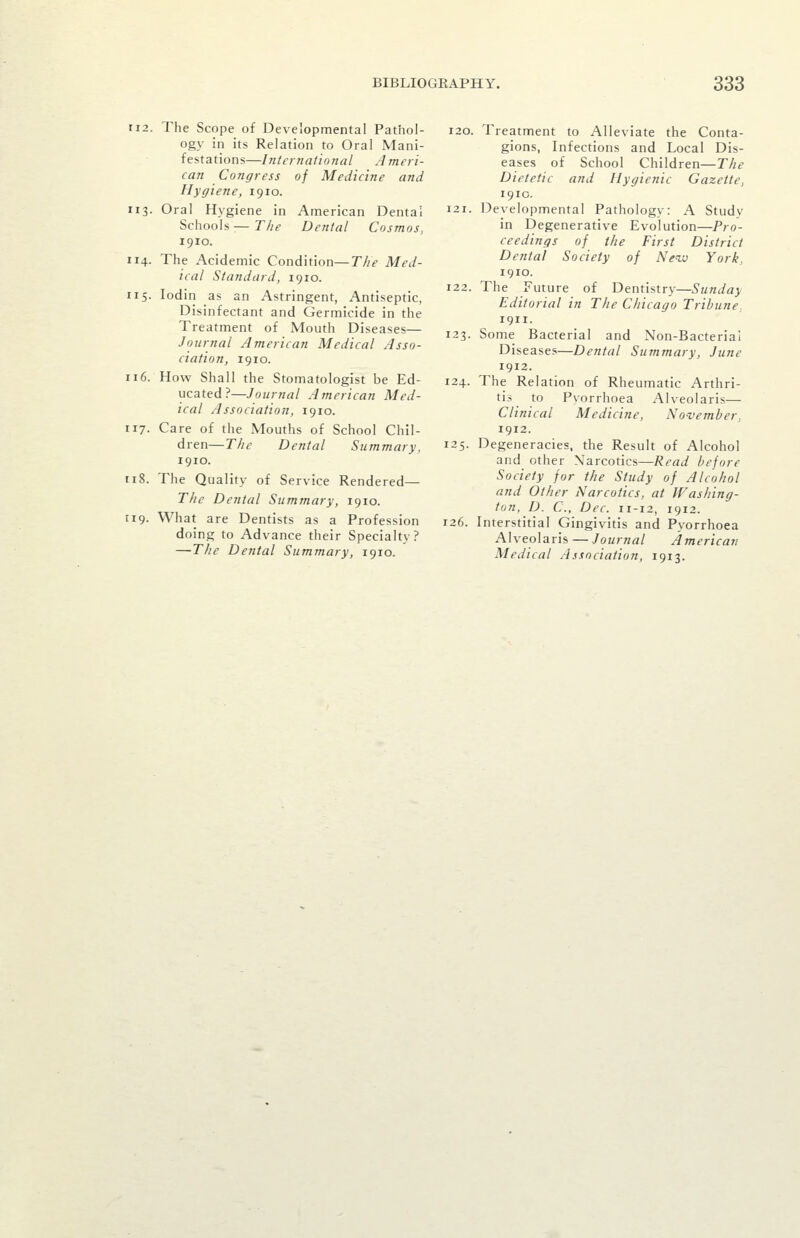 112. The Scope of Developmental Pathol- ogy in its Relation to Oral Mani- festations—International Ameri- can Congress of Medicine and Hygiene, 1910. 1x3. Oral Hygiene in American Dental Schools:—The Dental Cosmos, 1910. 114. The Acidemic Condition—The Med- ical Standard, 1910. 115. lodin as an Astringent, Antiseptic, Disinfectant and Germicide in the Treatment of Mouth Diseases— Journal American Medical Asso- ciation, 1910. n6. How Shall the Stomatologist be Ed- ucated?—Journal American Med- ical Association, 1910. 117. Care of the Mouths of School Chil- dren—The Dental Summary, 1910. ti8. The Quality of Service Rendered— The Dental Summary, 1910. 119. What are Dentists as a Profession doing to Advance their Specialty? —The Dental Summary, 1910. 120. Treatment to Alleviate the Conta- gions, Infections and Local Dis- eases of School Children—The Dietetic and Hygienic Gazette, 1910. 121. Developmental Pathology: A Study in Degenerative Evolution—Pro- ceedings of the First District Dental Society of New York, 1910. 122. The Future of Dentistry—Sunday Editorial in The Chicago Tribune. 1911. 123. Some Bacterial and Non-Bacterial Diseases—Dental Summary, June 1912. 124. The Relation of Rheumatic Arthri- tis to Pvorrhoea Alveolaris— Clinical Medicine, November, 1912. 125. Degeneracies, the Result of Alcohol and other Narcotics—Read before Society for the Study of Alcohol and Other Narcotics, at Washing- ton, D. C, Dec. 11-12, 1912. 126. Interstitial Gingivitis and Pyorrhoea Alveolaris —Journal American Medical Association, 1913.