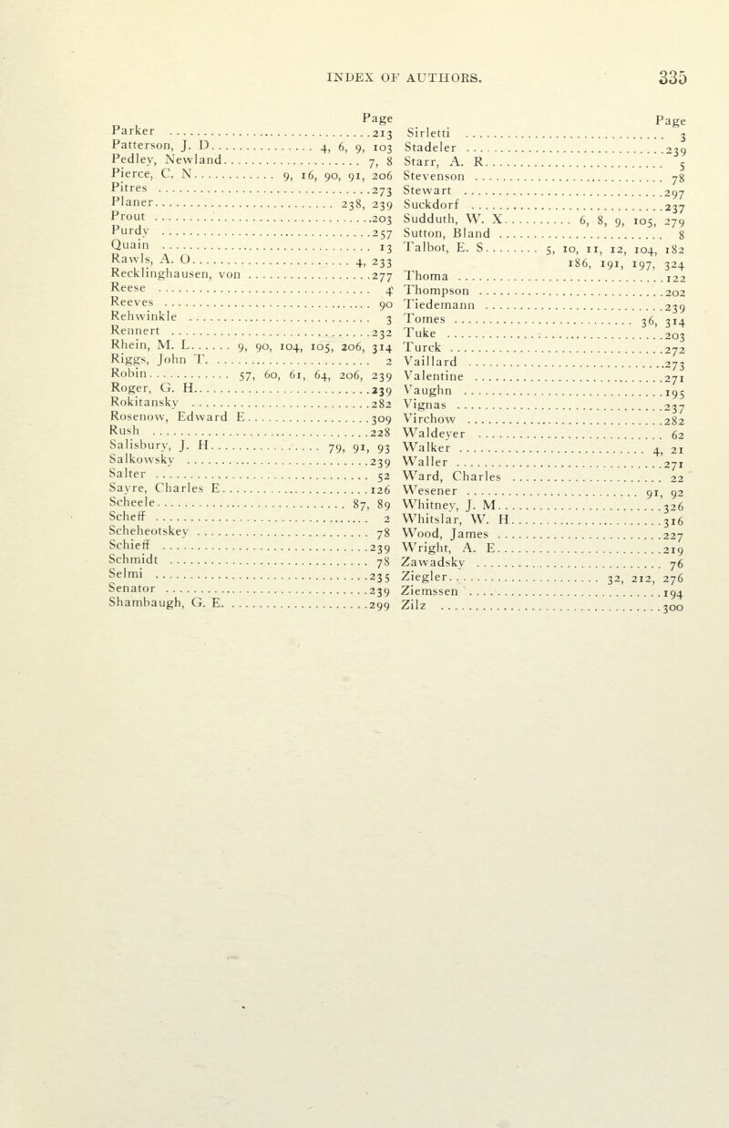 „ , f*2g^ Page Parker 213 Sirletti 3 Patterson, J. D 4, 6, 9, 103 Stadeler 239 Pedley, Newland 7, 8 Starr, A. R 5 Pierce, C. N 9, 16, 90, 91, 206 Stevenson yg P'tres 273 Stewart 297 Planer 238, 239 Suckdorf 237 Prout 203 Sudduth, W. X 6, 8, 9, 105 279 Purdy 257 Sutton, Bland 8 Quain 13 Talbot, E. S 5, 10, 11, 12, 104, 182 Ravvls, A 0 4, 233 186, 191, 197, 324 Recklinghausen, von 277 Thoma 122 •^eese 4^ Thompson 202 Reeves 90 Tiedemann 239 Rehwinkle 3 Tomes 36, 314 Rennert 232 Tuke 203 Rhein, M. L 9, 90, 104, 105, 206, 314 Turck 272 Riggs, John T 2 Vaillard ..273 Robin 57, 60, 61, 64, 206, 239 Valentine 271 Roger, G. H 239 Vaughn 195 Rokitansky 282 Vignas 237 Rosenovv, Edward E 309 Virchow 282 Rush 228 Waldeyer 62 Salisbury, J. H 79, 91, 93 Walker 4, 21 Salkowsky 239 Waller .'271 Salter 52 Ward, Charles 22 Sayre, Charles E 126 Wesener 91, 92 Scheele 87, 89 Whitnev, J. M '326 Scheff 2 Whitslar, W. H 316 Scheheotskey 78 Wood, James 227 Schieff 239 Wright, A. E 219 Schmidt 78 Zawadsky 76 Selmi 235 Ziegler 32, 212, 276 Senator 239 Ziemssen 194 Shambaugh, G. E 299 Zilz 300