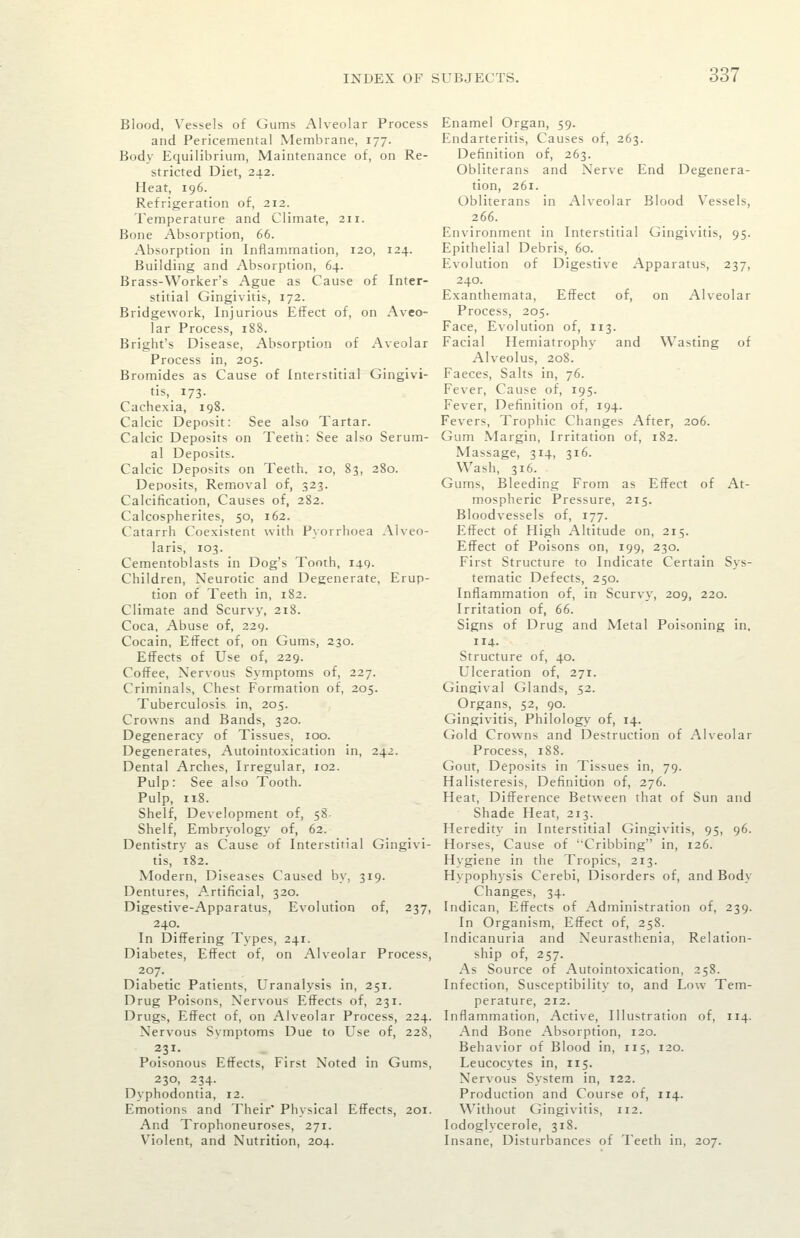 Blood, Vessels of Gums Alveolar Process and Pericemental Membrane, 177. Body Equilibrium, Maintenance of, on Re- stricted Diet, 242. Heat, 196. Refrigeration of, 212. Temperature and Climate, 211. Bone Absorption, 66. Absorption in Inflammation, 120, 124. Building and Absorption, 64. Brass-Worker's Ague as Cause of Inter- stitial Gingivitis, 172. Bridgework, Injurious Effect of, on Aveo- lar Process, 188. Bright's Disease, Absorption of Aveolar Process in, 205. Bromides as Cause of Interstitial Gingivi- tis, 173. Cachexia, 198. Calcic Deposit: See also Tartar. Calcic Deposits on Teeth: See also Serum- al Deposits. Calcic Deposits on Teeth. 10, 83, 280. Deposits, Removal of, 323. Calcification, Causes of, 282. Calcospherites, 50, 162. Catarrh Coexistent with Pyorrhoea Alveo- laris, 103. Cementoblasts in Dog's Tooth, 140. Children, Neurotic and Degenerate, Erup- tion of Teeth in, 182. Climate and Scurvy, 218. Coca, Abuse of, 229. Cocain, Effect of, on Gums, 230. Effects of Use of, 229. Coffee, Nervous Symptoms of, 227. Criminals, Chest Formation of, 205. Tuberculosis in, 205. Crowns and Bands, 320. Degeneracy of Tissues, 100. Degenerates, Autointoxication in, 242. Dental Arches, Irregular, 102. Pulp: See also Tooth. Pulp, n8. Shelf, Development of, 58. Shelf, Embryology of, 62. Dentistry as Cause of Interstitial Gingivi- tis, 182. Modern, Diseases Caused by, 319. Dentures, A.rtificial, 320. Digestive-Apparatus, Evolution of, 237, 240. In Differing Types, 241. Diabetes, Effect of, on Alveolar Process, 207. Diabetic Patients, Uranalysis in, 251. Drug Poisons, Nervous Effects of, 231. Drugs, Effect of, on Alveolar Process, 224. Nervous Symptoms Due to Use of, 228, Poisonous Effects, First Noted in Gums, 230, 234. Dyphodontia, 12. Emotions and Their' Physical Effects, 201. And Trophoneuroses, 271. Violent, and Nutrition, 204. Enamel Organ, 59. Endarteritis, Causes of, 263. Definition of, 263. Obliterans and Nerve End Degenera- tion, 261. Obliterans in Alveolar Blood Vessels, 266. Environment in Interstitial Gingivitis, 95. Epithelial Debris, 60. Evolution of Digestive Apparatus, 237, 240. Exanthemata, Effect of, on x'\lveolar Process, 205. Face, Evolution of, 113. Facial Hemiatrophy and Wasting of Alveolus, 208. Faeces, Salts in, 76. Fever, Cause of, 195. Fever, Definition of, 194. Fevers, Trophic Changes After, 206. Gum Margin, Irritation of, 182. Massage, 314, 316. Wash, 316. Gums, Bleeding From as Effect of At- mospheric Pressure, 215. Bloodvessels of, 177. Effect of High Altitude on, 215. Effect of Poisons on, 199, 230. First Structure to Indicate Certain Sys- tematic Defects, 250. Inflammation of, in Scurv\, 209, 220. Irritation of, 66. Signs of Drug and Metal Poisoning in, 114. Structure of, 40. Ulceration of, 271. Gingival Glands, 52. Organs, 52, 90. Gingivitis, Philology of, 14. Gold Crowns and Destruction of Alveolar Process, 188. Gout, Deposits in Tissues in, 79. Halisteresis, Definition of, 276. Heat, Difference Between that of Sun and Shade Heat, 213. Heredity in Interstitial Gingivitis, 95, 96. Horses, Cause of Cribbing in, 126. Hygiene in the Tropics, 213. Hypophysis Cerebi, Disorders of, and Body Changes, 34. Indican, Effects of Administration of, 239. In Organism, Effect of, 258. Indicanuria and Neurasthenia, Relation- ship of, 257. As Source of Autointoxication, 258. Infection, Susceptibility to, and Low Tem- perature, 212. Inflammation, Active, Illustration of, 114. And Bone Absorption, 120. Behavior of Blood in, 115, 120. Leucocytes in, 115. Nervous System in, 122. Production and Course of, 114. Without Gingivitis, 112. lodoglycerole, 318. Insane, Disturbances of Teeth in, 207.