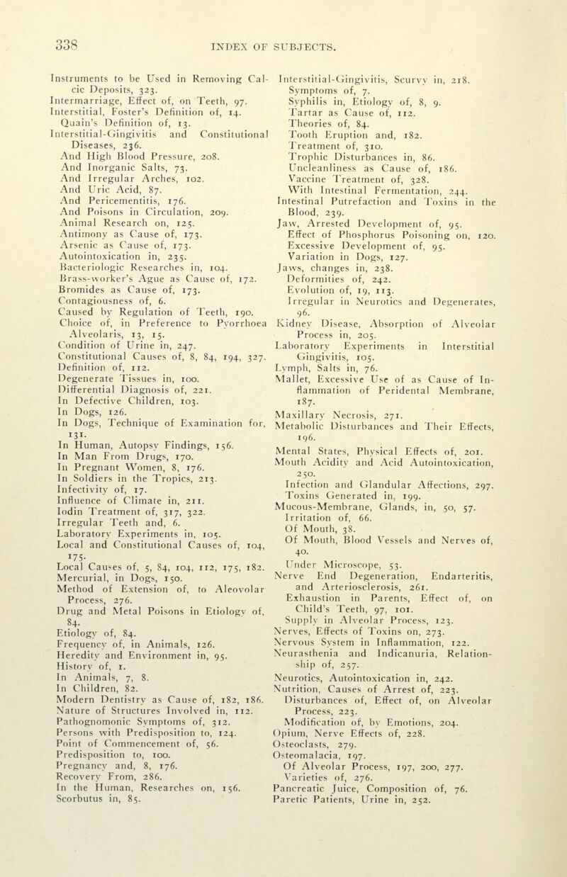 Instruments to be Used in Removing Cal- cic Deposits, 323. Intermarriage, Effect of, on Teeth, 97. Interstitial, Foster's Definition of, 14. Quain's Definition of, 13. Interstitial-Gingivitis and Constitutional Diseases, 236. And Higli Blood Pressure, 208. And Inorganic Salts, 73. And Irregular Arches, 102. And Uric Acid, 87. And Pericementitis, 176. And Poisons in Circulation, 209. Animal Research on, 125. Antimony as Cause of, 173. Arsenic as Cause of, 173. Autointoxication in, 235. Bacteriologic Researches in, 104. Brass-worker's Ague as Cause of, 172. Bromides as Cause of, 173. Contagiousness of, 6. Caused by Regulation of Teeth, 190. Choice of, in Preference to Pyorrhoea Alveolaris, 13, 15. Condition of Urine in, 247. Constitutional Causes of, 8, 84, 194, 327. Definition of, 112. Degenerate Tissues in, 100. Differential Diagnosis of, 221. In Defective Children, 103. In Dogs, 126. In Dogs, Technique of Examination for, 131. In Human, Autopsy Findings, 156. In Man From Drugs, 170. In Pregnant Women, 8, 176. In Soldiers in the Tropics, 213. Infectivity of, 17. Influence of Climate in, 211. lodin Treatment of, 317, 322. Irregular Teeth and, 6. Laboratory Experiments in, 105. Local and Constitutional Causes of, 104, 175- Local Causes of, 5, 84, 104, 112, 175, 182. Mercurial, in Dogs, 150. Method of Extension of, to Aleovolar Process, 276. Drug and NIetal Poisons in Etiologv of, 84. Etiology of, 84. Frequency of, in Animals, 126. Heredity and Environment in, 95. History of, i. In Animals, 7, 8. In Children, 82. Modern Dentistry as Cause of, 182, 186. Nature of Structures Involved in, 112. Pathognomonic Symptoms of, 312. Persons with Predisposition to, 124. Point of Commencement of, 56. Predisposition to, 100. Pregnancy and, 8, 176. Recovery From, 286. In the Human, Researches on, 156. Scorbutus in, 85. Interstitial-Ciingivitis, Scurvy in, 218. Symptoms of, 7. Syphilis in, Etiology of, 8, 9. Tartar as Cause of, 112. Theories of, 84. Tooth Eruption and, 182. Treatment of, 310. Trophic Disturbances in, 86. Uncleanliness as Cause of, 186. Vaccine Treatment of, 328. With Intestinal Fermentation, 244. Intestinal Putrefaction and Toxins in the Blood, 239. Jaw, Arrested Development of, 95. Effect of Phosphorus Poisoning on, 120. Excessive Development of, 95. Variation in Dogs, 127. Jaws, changes in, 238. Deformities of, 242. Evolution of, 19, 113. Irregular in Neurotics and Degenerates, 96. Kidney Disease, Absorption of Alveolar Process in, 205. Laboratory Experiments in Interstitial Gingivitis, 105. Lymph, Salts in, 76. Mallet, Excessive Use of as Cause of In- flammation of Peridental Membrane, 187. Maxillary Necrosis, 271. Metabolic Disturbances and Their Effects, 196. Mental States, Physical Effects of, 201. Mouth Acidity and Acid Autointoxication, 250. Infection and Glandular Affections, 297. Toxins Generated in, 199. Mucous-Membrane, Glands, in, 50, 57. Irritation of, 66. Of Mouth, 38. Of Mouth, Blood Vessels and Nerves of, 40. Under Microscope, 53. Nerve End Degeneration, Endarteritis, and Arteriosclerosis, 261. Exhaustion in Parents, Effect of, on Child's Teeth, 97, loi. Supply in Alveolar Process, 123. Nerves, Effects of Toxins on, 273. Nervous System in Inflammation, 122. Neurasthenia and Indicanuria, Relation- ship of, 257. Neurotics, Autointoxication in, 242. Nutrition, Causes of Arrest of, 223. Disturbances of. Effect of, on Alveolar Process, 223. Modification of, by Emotions, 204. Opium, Nerve Effects of, 228. Osteoclasts, 279. Osteomalacia, 197. Of Alveolar Process, 197, 200, 277. Varieties of, 276. Pancreatic Juice, Composition of, 76. Paretic Patients, Urine in, 252.