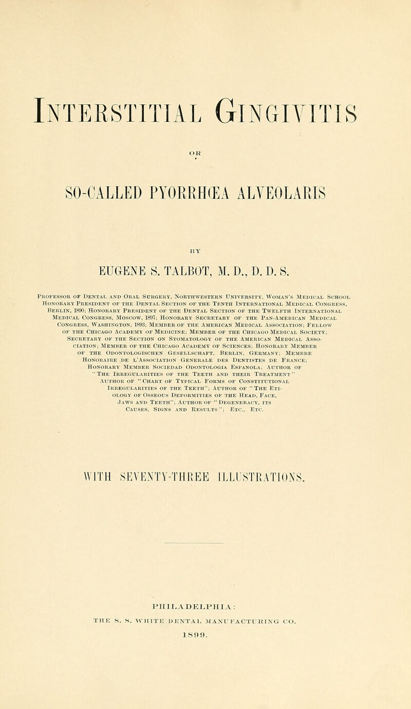 Interstitial Gingivitis SO-CALLED PYORRHiEA ALVEOLARIS EUGENE S. TALBOT, M. D., D. D. S. Professor of Dental and Oral Sdrgery, Northwestern University. Woman's Medical School Honorary President of the Dental Section of the Tenth International Medical Congress, Berlin, 1890; Honorary President of the Dental Section of the Twelfth International Medical Congress, Moscow, 1897; Honorary Secretary of the Pan-American Medical Congress, Washington, 1893; Member of the American Medical Assoclation; Fellow OF the Chicago Academy of Medicine; Member of the Chicago Medical Society; Secretary of the Section on Stomatology of the American Medical Asso- ciation; Member of the Chicago Academy of Sciences; Honorary Member OF THE Odontologischen Gesellschaft. Berlin, Germany; Membre Honoraire de l'Association Generale des Dentistes de France; Honorary Member Sociedad Odontologia Espanola; Author of The Irregularities of the Teeth and their Treatment Author of  Chart of Typical Forms of Constitutional Irregularities of the Teeth; Author of The Eti- ology OF Osseous Deformities of the Head, Face, Jaws and Teeth; Author of  Degeneracy, its Causes, Signs and Results ; Etc., Etc. WITH SEVENTV-THREE ILLUSTRATIONS. PiriLADELPHIA : AVIIITE DENTAL MA.NT FACT L'HING CO. ISili).