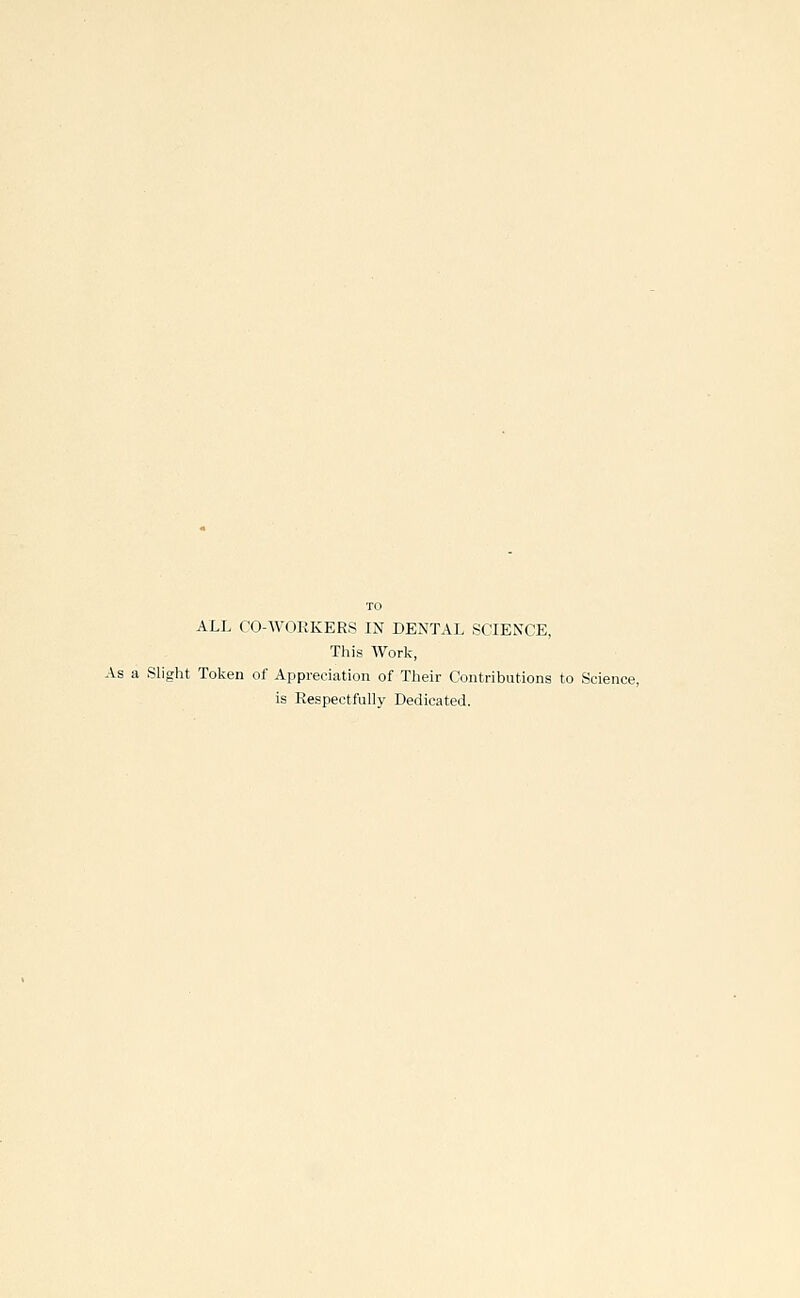 ALL CO-WOEKERS IN DENTAL SCIENCE, This Work, As a Slight Tolcen of Appreciation of Their Contributions to Science, is Respectfully Dedicated.