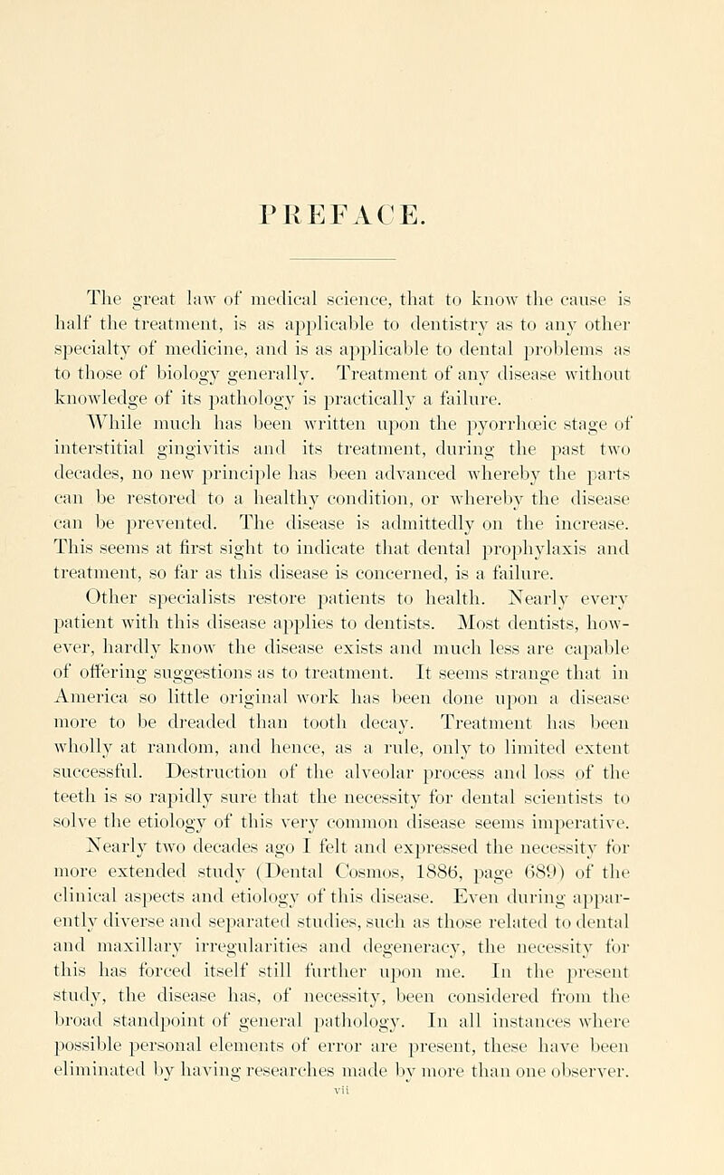 PREFACE. The great law of medical science, that to know the cause is half the treatment, is as applicable to dentistry as to any other specialty of medicine, and is as aj^plicable to dental problems as to those of biology generally. Treatment of any disease without knowledge of its pathology is practically a failure. While much has been written upon the pyorrhoeic stage of interstitial gingivitis ami its treatment, during the past tw(_) decades, no new principle has been advanced whereby the jmrts can be restored to a healthy condition, or whereby the disease can be prevented. The disease is admittedly on the increase. This seems at first sight to indicate that dental projjhylaxis and treatment, so far as this disease is concerned, is a failure. Other specialists restore jjatients to health. Nearly every j)atient with this disease applies to dentists. Most dentists, how- ever, hardly knoAV the disease exists and much less are capable of offering suggestions as to treatment. It seems strange that in America so little original woi'k has been done ujion a disease more to be dreaded than tooth decay. Treatment has been wholly at random, and hence, as a rule, only to limited extent successful. Destruction of the alveolar process and loss of the teeth is so rapidly sure that the necessity for dental scientists to solve the etiology of this very common disease seems imperative. Nearly two decades ago I felt and expressed the necessity for more extended study (Dental Cosmos, 1886, page 689) of the clinical aspects and etiology of this disease. Even during appar- ently diverse and sej)arated studies, such as those related to dental and maxillary irregularities and degeneracy, the necessity for this has forced itself still further upon me. In the present study, the disease has, of necessity, been considered from the broad standpoint of general pathology. In all instances where possible personal elements of error are present, these have been eliminated bv having researches made bv more than one observer.