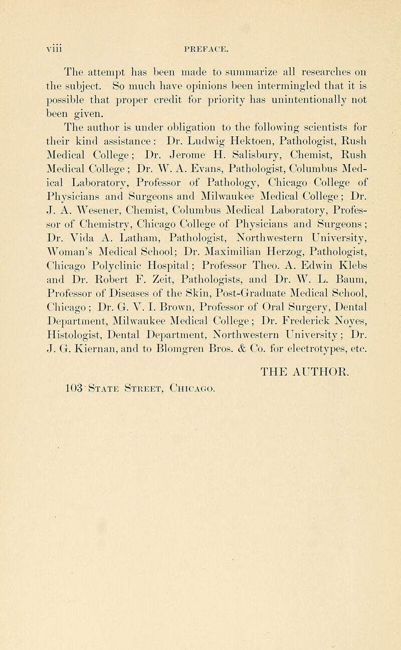 The attempt has been made to summarize all researches on the subject. So much have opinions been intermingled that it is possible that proper credit for priority has unintentionally not been given. The author is under obligation to the following scientists for their kind assistance: Dr. Ludwig Hektoen, Pathologist, Rush Medical College; Dr. Jerome H. Salisbury, Chemist, Rush Medical College ; Dr. W. A. Evans, Pathologist, Columbus Med- ical Laboratory, Professor of Pathology, Chicago College of Physicians and Surgeons and Milwaukee Medical College; Dr. J. A. Wesener, Chemist, Columbus Medical Laboratory, Profes- sor of Chemistry, Chicago College of Physicians and Surgeons; Dr. Vida A. Latham, Pathologist, Northwestern University, Woman's Medical School; Dr. Maximilian Herzog, Pathologist, Chicago Polyclinic Hospital; Professor Theo. A. Edwin Klebs and Dr. Robert F. Zeit, Pathologists, and Dr. W. L. Baum, Professor of Diseases of the Skin, Post-Graduate Medical School, Chicago; Dr. G. V. I. Brown, Professor of Oral Surgery, Dental Department, Milwaukee Medical College; Dr. Frederick Noyes, Histologist, Dental Department, Northwestern University; Dr. J. G. Kiernan, and to Blomgren Bros. & Co. for electrotyjoes, etc. THE AUTHOR. 103 State Street, Chicago.