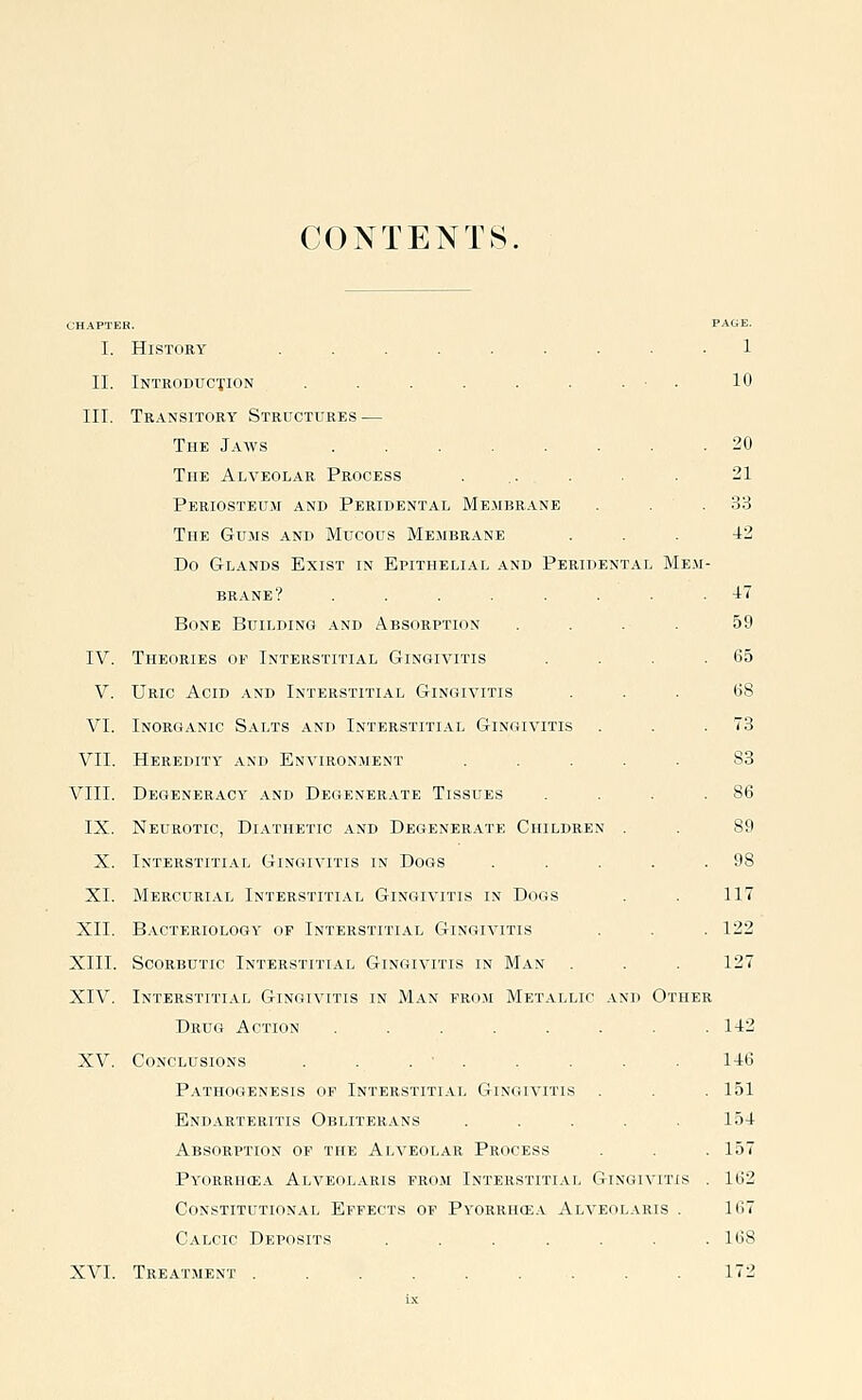 CONTENTS. I. History ......... 1 II. iNTRODUC'flON . . . . . . . ■ . 10 III. Tr.^nsitory Structures — The Jaws 20 The Alveolar Process 21 Periosteum and Peridental Me.mbrane . . . 33 The Gums and Mucous Membrane ... 42 Do Glands Exist in Epithelial and Peridental Mem- brane? ....... -47 Bone Building and Absorption .... 59 IV. Theories of Interstitial Gingivitis . . . .65 V. Uric Acid and Interstitial Gingivitis ... 68 VI. Inorganic Salts and Interstitial Gingivitis . . .73 VII. Heredity and Environment ..... 83 VIII. Degeneracy and Degenerate Tissues . . . .86 IX. Neurotic, Diathetic and Degenerate Children . . 89 X. Interstitial Gingivitis in Dogs . . . . .98 XL Mercurial Interstitial Gingivitis in Dogs . . 117 XII. Bacteriology of Interstitial Gingivitis . . .122 XIII. Scorbutic Interstitial Gingivitis in Man . . . 127 XIV. Interstitial Gingivitis in Man fro.m Metallic and Other Drug Action ........ 142 XV. Conclusions . . . • . . . . . 146 Pathogenesis of Interstiti.vl Gingivitis . . .151 Endarteritis Obliterans . . . . .154 Absorption of the Alveolar Process . . . 157 Pyorrhoea Alveolaris from Interstitial Gingivitis . 162 Constitutional Effects op Pyorrhea Alveolaris . 167 Calcic Deposits . . . . . . .168 XVI. Treatment . . . . . . . . .172