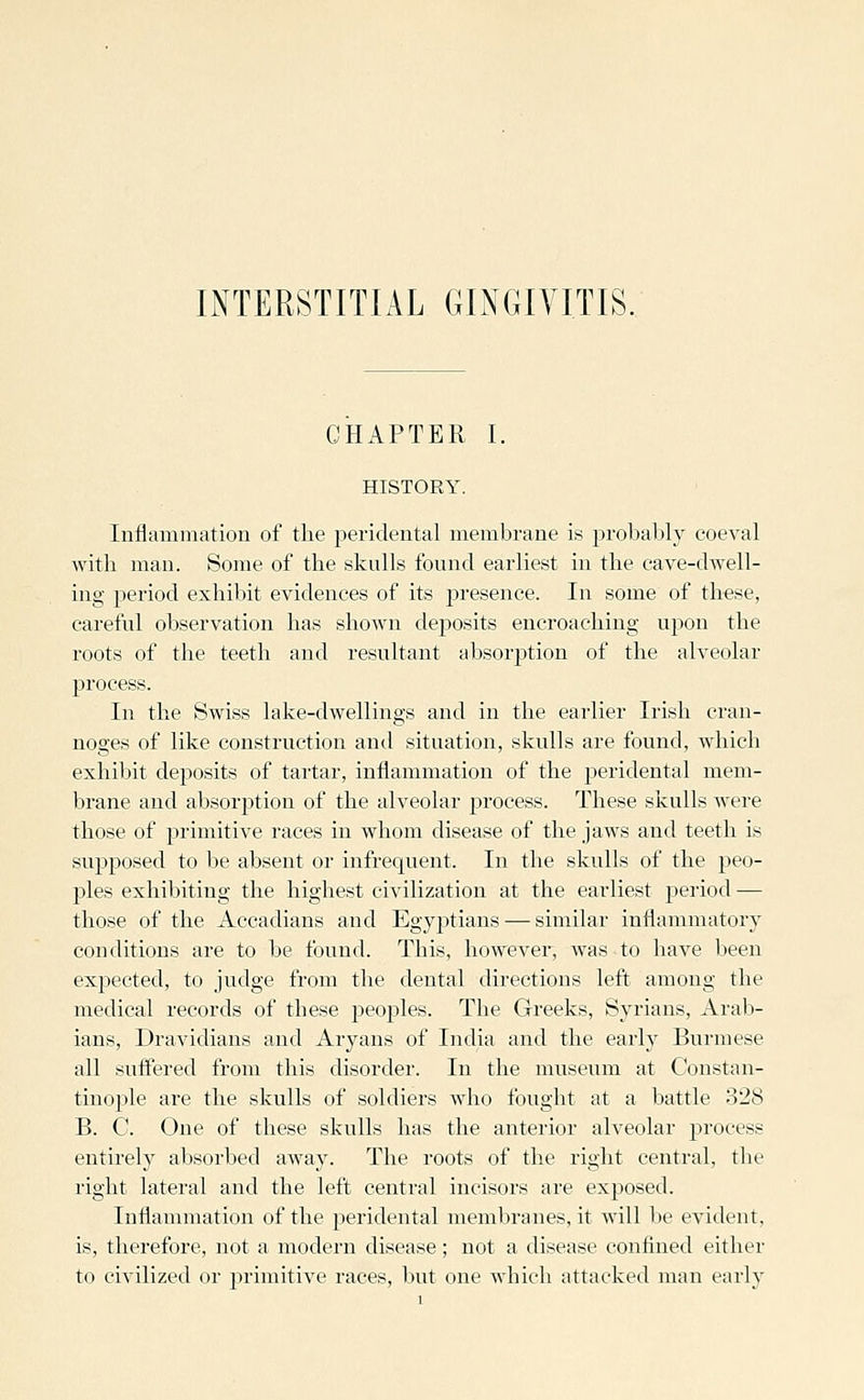 INTERSTITIAL GINGIVITIS. CHAPTER I. HISTORY. Inflammation of the peridental membrane is probal)!}'' coeval with man. Some of the skulls found earliest in the cave-dwell- ing period exhibit evidences of its j)resence. In some of these, careful observation has shown deposits encroaching npon the roots of the teeth and resultant absorption of the alveolar process. In the Swiss lake-dwellings and in the earlier Irish cran- noges of like construction and situation, skulls are found, which exhibit deposits of tartar, inflammation of the peridental mem- brane and absorj)tion of the alveolar process. These skulls were those of primitive races in whom disease of the jaws and teeth is supposed to be absent or infrequent. In the skulls of the peo- ples exhibiting the highest civilization at the earliest ]3eriod — those of the Accadians and EgyjDtians — similar inflammatory conditions are to be found. This, however, was to have been expected, to judge from the dental directions left among the medical records of these i^eoples. The Greeks, Syrians, Arab- ians, Dravidians and Aryans of India and the early Burmese all suffered from this disorder. In the museum at Constan- tinojjle are the skulls of soldiers who fought at a battle 328 B. C. One of these skulls has the anterior alveolar process entirely absorbed away. The roots of the right central, the right lateral and the left central incisors are exposed. Inflammation of the peridental membranes, it will be evident, is, therefore, not a modern disease; not a disease confined either to civilized or primitive races, but one which attacked man early