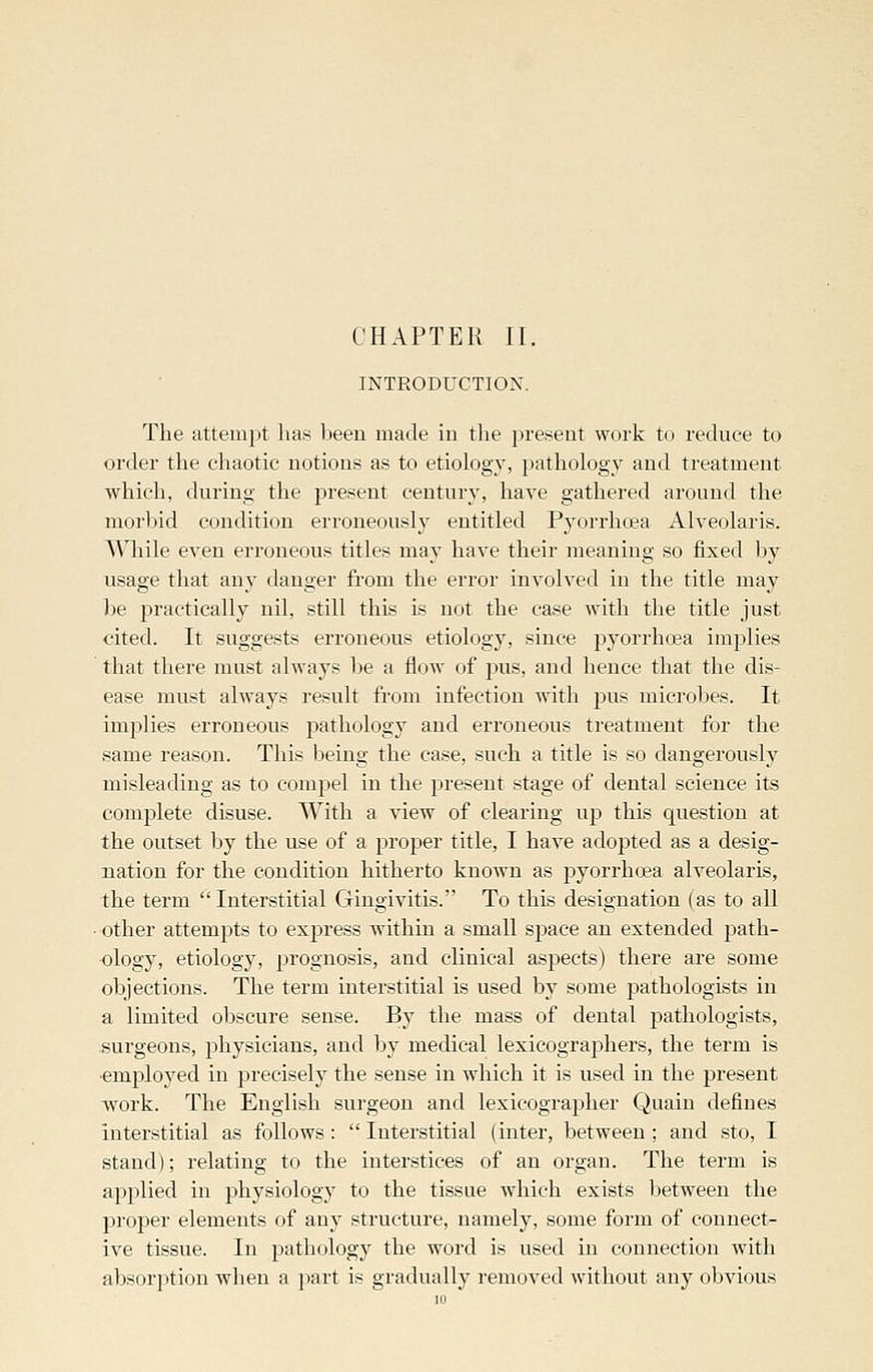 CHAPTER II. INTRODUCTION. The attempt has been made in the 2>reseiit work to reduce to order the chaotic notions as to etiology, pathology and treatment which, during the present century, have gathered around the morbid condition erroneously entitled Pyorrhoea Alveolaris. AVhile even erroneous titles may have their meaning so fixed by usage that any danger from the error involved in the title may be j)ractically nil, still this is not the case with the title just cited. It suggests erroneous etiology, since pyorrhoea implies that there must always be a flow of pus, and hence that the dis- ease must always result from infection with pus microbes. It implies erroneous pathology and erroneous treatment for the same reason. This being the case, such a title is so dangerously misleading as to compel in the present stage of dental science its complete disuse. With a view of clearing up this question at the outset by the use of a proper title, I have adopted as a desig- nation for the condition hitherto known as pyorrhoea alveolaris, the term Interstitial Gingivitis. To this designation (as to all • other attempts to express within a small space an extended path- ology, etiology, prognosis, and clinical aspects) there are some objections. The term interstitial is used by some pathologists in a limited obscure sense. By the mass of dental pathologists, surgeons, physicians, and by medical lexicographers, the term is ■emjiloyed in precisely the sense in which it is used in the present Avork. The English surgeon and lexicographer Quain defines interstitial as follows :  Interstitial (inter, between ; and sto, I stand); relating to the interstices of an organ. The term is applied in physiology to the tissue which exists between the proper elements of any structure, namely, some form of connect- ive tissue. In pathology the word is used in connection with absorption when a part is gradually removed without any obvious