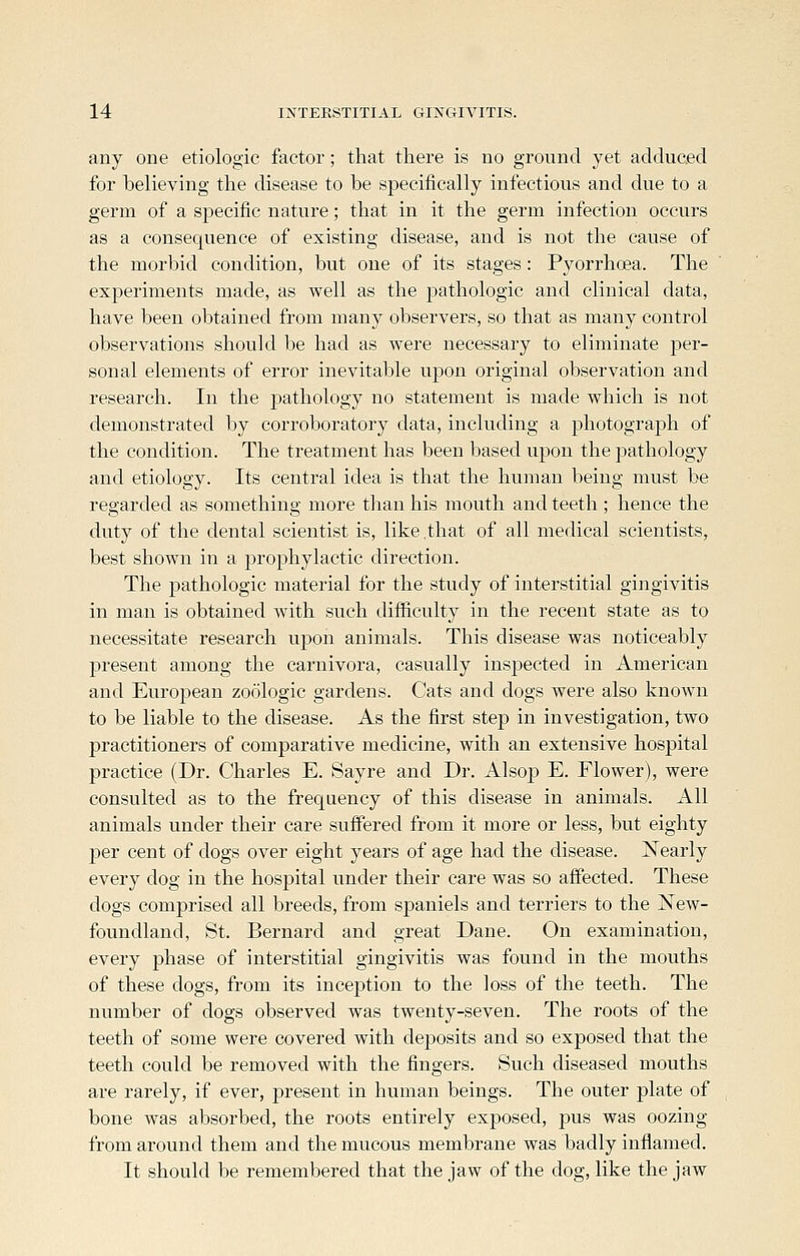 any one etiologic factor; that there is no ground yet adduced for believing the disease to be specifically infectious and due to a germ of a sj^ecific nature; that in it the germ infection occurs as a consequence of existing disease, and is not the cause of the morbid condition, but one of its stages: Pyorrhoea. The experiments made, as well as the pathologic and clinical data, have been obtained from many observers, so that as many control observations should be had as were necessary to eliminate per- sonal elements of error inevitable upon original observation and research. In the pathology no statement is made which is not demonstrated by corroboratory data, including a photograph of the condition. The treatment has been based upon the pathology and etiology. Its central idea is that the human being must be regarded as something more than his mouth and teeth ; hence the duty of the dental scientist is, like that of all medical scientists, best shown in a prophylactic direction. The pathologic material for the study of interstitial gingivitis in man is obtained with such difficulty in the recent state as to necessitate research upon animals. This disease was noticeably present among the carnivora, casually inspected in American and EuroiJean zoologic gardens. Cats and dogs were also known to be liable to the disease. As the first step in investigation, two practitioners of comparative medicine, with an extensive hospital practice (Dr. Charles E. Sayre and Dr. Alsoj) E. Flower), were consulted as to the frequency of this disease in animals. All animals under their care suffered from it more or less, but eighty per cent of dogs over eight years of age had the disease. Nearly every dog in the hospital under their care was so affected. These dogs comprised all breeds, from spaniels and terriers to the New- foundland, St. Bernard and great Dane. On examination, every phase of interstitial gingivitis was found in the mouths of these dogs, from its inception to the loss of the teeth. The number of dogs observed was twenty-seven. The roots of the teeth of some were covered with deposits and so exposed that the teeth could be removed with the fingers. Such diseased mouths are rarely, if ever, present in human beings. The outer plate of bone was absorbed, the roots entirely exposed, pus was oozing from around them and the mucous membrane was badly inflamed. It should be remembered that the jaw of the dog, like the jaw