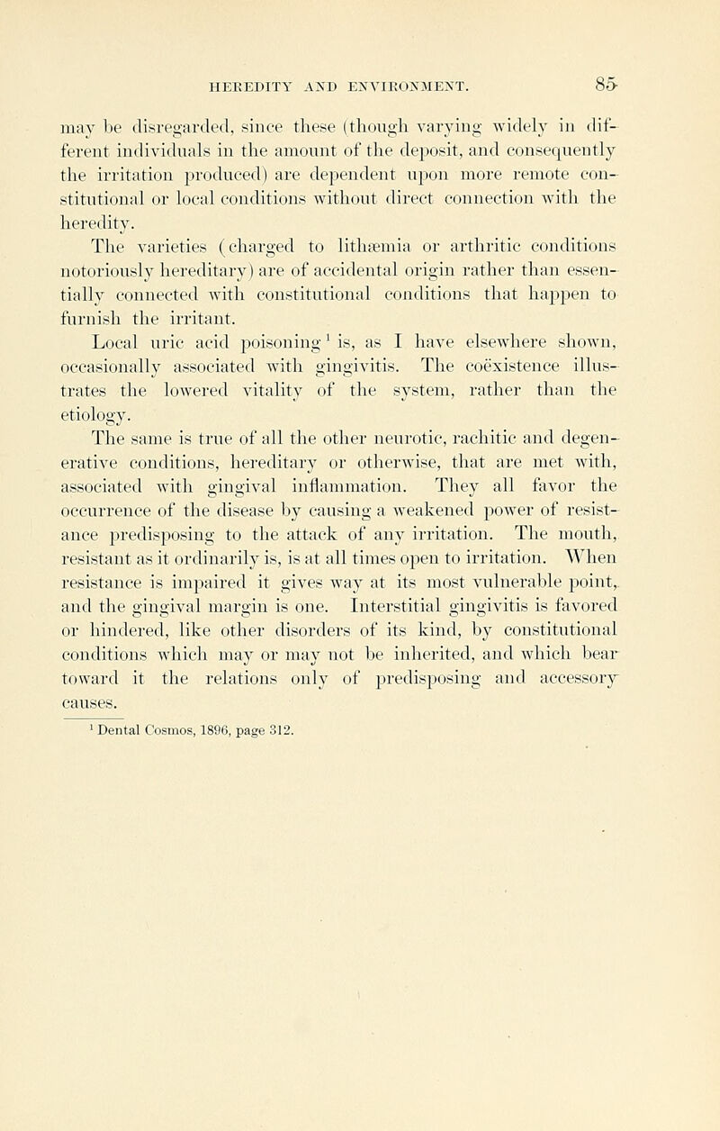 HEREDITY AND ENVIROXMEXT. 85- may be disregarded, since these (thougli varying widely in dif- ferent indivitluals in the amount of the deposit, and consequently the irritation produced) are dependent upon more remote con- stitutional or local conditions without direct connection with the heredity. The varieties (charged to lithasmia or arthritic conditions notoriously hereditary) are of accidental origin rather than essen- tially connected with constitutional conditions that happen to furnish the irritant. Local uric acid jjoisoning' is, as I have elsewhere show^n, occasionally associated with gingivitis. The coexistence illus- trates the lowered vitality of the system, rather than the etiology. The same is true of all the other neurotic, rachitic and degen- erative conditions, hereditary or otherwise, that are met with, associated with gingival inflammation. They all favor the occurrence of the disease by causing a weakened power of resist- ance predisposing to the attack of any irritation. The mouth, resistant as it ordinarily is, is at all times open to irritation. When resistance is impaired it gives way at its most vulnerable point, and the gingival margin is one. Interstitial gingivitis is favored or hindered, like other disorders of its kind, by constitutional conditions which may or may not be inherited, and which bear toward it the relations only of predisposing and accessory causes. ' Dental Cosmos, 1896, page 312.